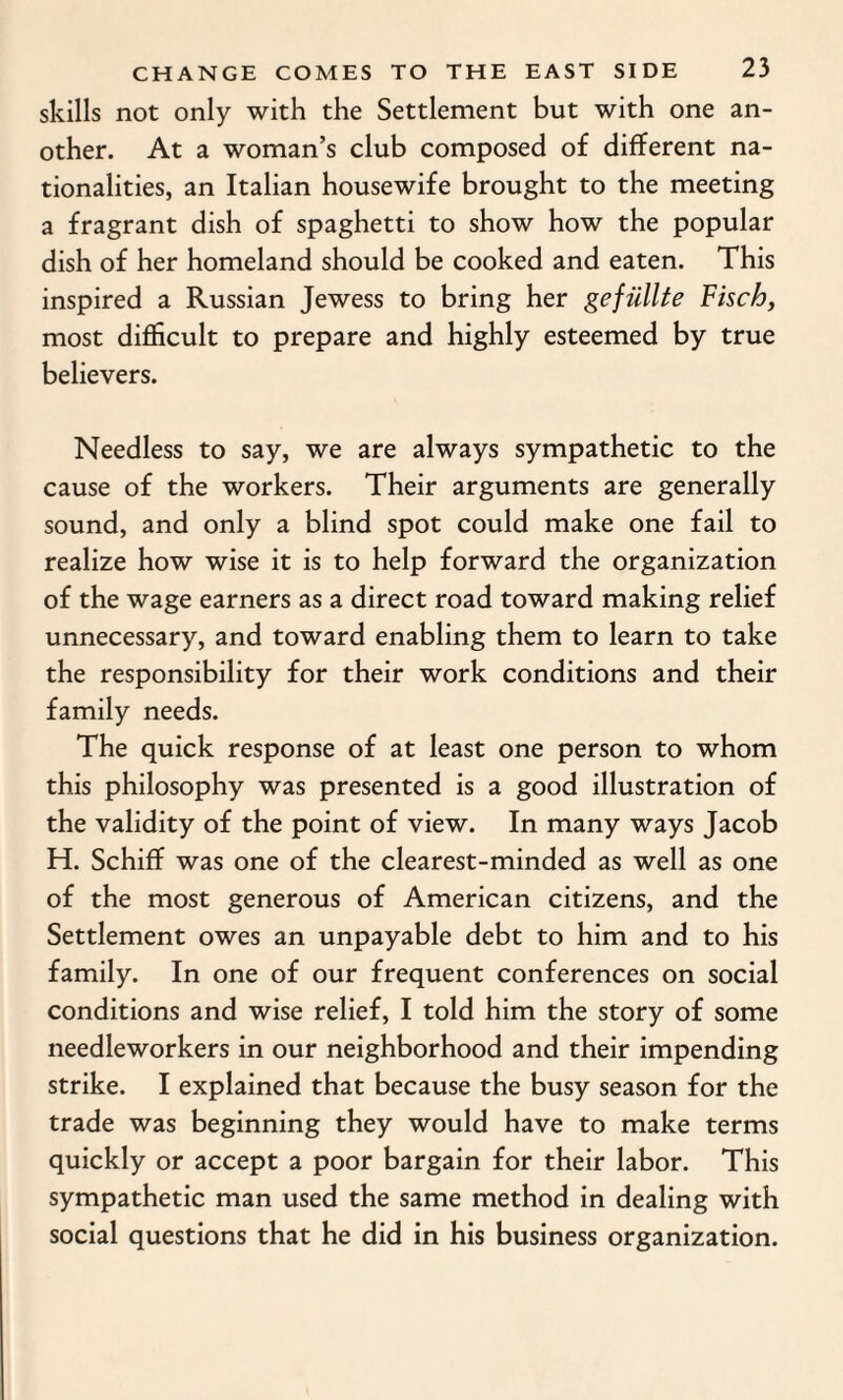 skills not only with the Settlement but with one an¬ other. At a woman’s club composed of different na¬ tionalities, an Italian housewife brought to the meeting a fragrant dish of spaghetti to show how the popular dish of her homeland should be cooked and eaten. This inspired a Russian Jewess to bring her gefiillte Fisch, most difficult to prepare and highly esteemed by true believers. Needless to say, we are always sympathetic to the cause of the workers. Their arguments are generally sound, and only a blind spot could make one fail to realize how wise it is to help forward the organization of the wage earners as a direct road toward making relief unnecessary, and toward enabling them to learn to take the responsibility for their work conditions and their family needs. The quick response of at least one person to whom this philosophy was presented is a good illustration of the validity of the point of view. In many ways Jacob H. Schiff was one of the clearest-minded as well as one of the most generous of American citizens, and the Settlement owes an unpayable debt to him and to his family. In one of our frequent conferences on social conditions and wise relief, I told him the story of some needleworkers in our neighborhood and their impending strike. I explained that because the busy season for the trade was beginning they would have to make terms quickly or accept a poor bargain for their labor. This sympathetic man used the same method in dealing with social questions that he did in his business organization.