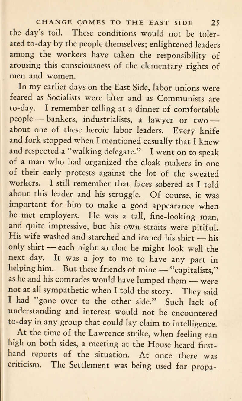 the day’s toil. These conditions would not be toler¬ ated to-day by the people themselves; enlightened leaders among the workers have taken the responsibility of arousing this consciousness of the elementary rights of men and women. In my earlier days on the East Side, labor unions were feared as Socialists were later and as Communists are to-day. I remember telling at a dinner of comfortable people — bankers, industrialists, a lawyer or two — about one of these heroic labor leaders. Every knife and fork stopped when I mentioned casually that I knew and respected a walking delegate.” I went on to speak of a man who had organized the cloak makers in one of their early protests against the lot of the sweated workers. I still remember that faces sobered as I told about this leader and his struggle. Of course, it was important for him to make a good appearance when he met employers. He was a tall, fine-looking man, and quite impressive, but his own straits were pitiful. His wife washed and starched and ironed his shirt — his only shirt — each night so that he might look well the next day. It was a joy to me to have any part in helping him. But these friends of mine — capitalists,” as he and his comrades would have lumped them — were not at all sympathetic when I told the story. They said I had gone over to the other side.” Such lack of understanding and interest would not be encountered to-day in any group that could lay claim to intelligence. At the time of the Lawrence strike, when feeling ran high on both sides, a meeting at the House heard first¬ hand reports of the situation. At once there was criticism. The Settlement was being used for propa-