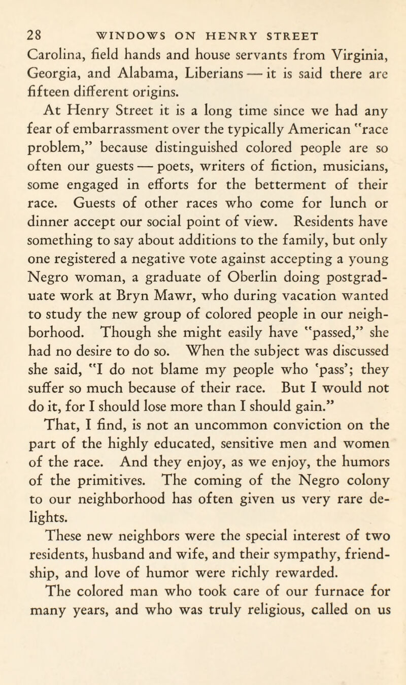 Carolina, field hands and house servants from Virginia, Georgia, and Alabama, Liberians — it is said there are fifteen different origins. At Henry Street it is a long time since we had any fear of embarrassment over the typically American race problem,” because distinguished colored people are so often our guests — poets, writers of fiction, musicians, some engaged in efforts for the betterment of their race. Guests of other races who come for lunch or dinner accept our social point of view. Residents have something to say about additions to the family, but only one registered a negative vote against accepting a young Negro woman, a graduate of Oberlin doing postgrad¬ uate work at Bryn Mawr, who during vacation wanted to study the new group of colored people in our neigh¬ borhood. Though she might easily have passed,” she had no desire to do so. When the subject was discussed she said, I do not blame my people who 'pass>5 they suffer so much because of their race. But I would not do it, for I should lose more than I should gain.” That, I find, is not an uncommon conviction on the part of the highly educated, sensitive men and women of the race. And they enjoy, as we enjoy, the humors of the primitives. The coming of the Negro colony to our neighborhood has often given us very rare de¬ lights. These new neighbors were the special interest of two residents, husband and wife, and their sympathy, friend¬ ship, and love of humor were richly rewarded. The colored man who took care of our furnace for many years, and who was truly religious, called on us