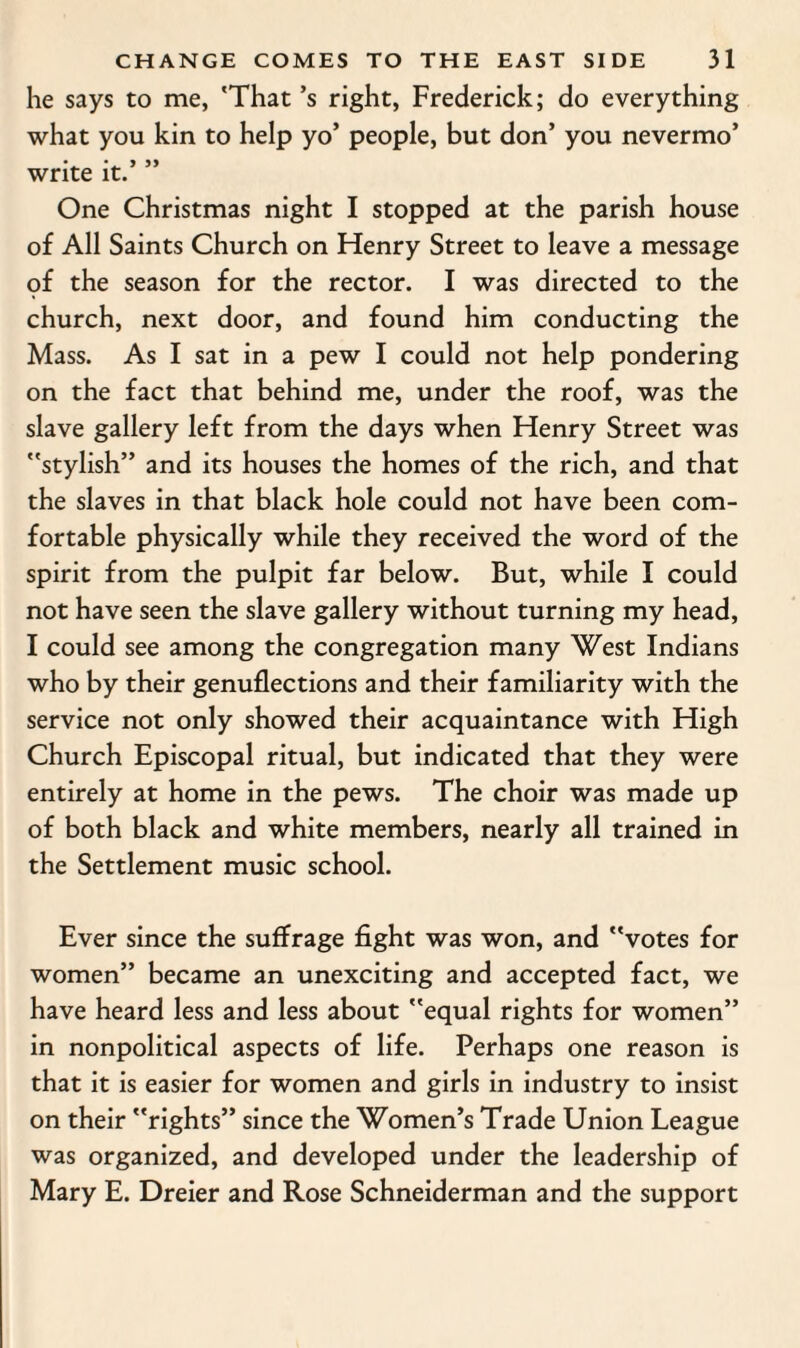 he says to me, 'That’s right, Frederick; do everything what you kin to help yo’ people, but don’ you nevermo’ write it. One Christmas night I stopped at the parish house of All Saints Church on Henry Street to leave a message of the season for the rector. I was directed to the church, next door, and found him conducting the Mass. As I sat in a pew I could not help pondering on the fact that behind me, under the roof, was the slave gallery left from the days when Henry Street was stylish” and its houses the homes of the rich, and that the slaves in that black hole could not have been com¬ fortable physically while they received the word of the spirit from the pulpit far below. But, while I could not have seen the slave gallery without turning my head, I could see among the congregation many West Indians who by their genuflections and their familiarity with the service not only showed their acquaintance with High Church Episcopal ritual, but indicated that they were entirely at home in the pews. The choir was made up of both black and white members, nearly all trained in the Settlement music school. Ever since the suffrage fight was won, and votes for women” became an unexciting and accepted fact, we have heard less and less about equal rights for women” in nonpolitical aspects of life. Perhaps one reason is that it is easier for women and girls in industry to insist on their rights” since the Women’s Trade Union League was organized, and developed under the leadership of Mary E. Dreier and Rose Schneiderman and the support