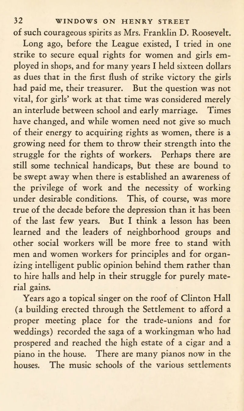 of such courageous spirits as Mrs. Franklin D. Roosevelt. Long ago, before the League existed, I tried in one strike to secure equal rights for women and girls em¬ ployed in shops, and for many years I held sixteen dollars as dues that in the first flush of strike victory the girls had paid me, their treasurer. But the question was not vital, for girls’ work at that time was considered merely an interlude between school and early marriage. Times have changed, and while women need not give so much of their energy to acquiring rights as women, there is a growing need for them to throw their strength into the struggle for the rights of workers. Perhaps there are still some technical handicaps, But these are bound to be swept away when there is established an awareness of the privilege of work and the necessity of working under desirable conditions. This, of course, was more true of the decade before the depression than it has been of the last few years. But I think a lesson has been learned and the leaders of neighborhood groups and other social workers will be more free to stand with men and women workers for principles and for organ¬ izing intelligent public opinion behind them rather than to hire halls and help in their struggle for purely mate¬ rial gains. Years ago a topical singer on the roof of Clinton Hall (a building erected through the Settlement to afford a proper meeting place for the trade-unions and for weddings) recorded the saga of a workingman who had prospered and reached the high estate of a cigar and a piano in the house. There are many pianos now in the houses. The music schools of the various settlements