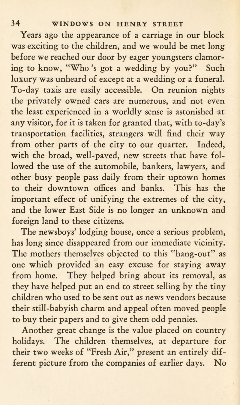 Years ago the appearance of a carriage in our block was exciting to the children, and we would be met long before we reached our door by eager youngsters clamor¬ ing to know, Who’s got a wedding by you?” Such luxury was unheard of except at a wedding or a funeral. To-day taxis are easily accessible. On reunion nights the privately owned cars are numerous, and not even the least experienced in a worldly sense is astonished at any visitor, for it is taken for granted that, with to-day’s transportation facilities, strangers will find their way from other parts of the city to our quarter. Indeed, with the broad, well-paved, new streets that have fol¬ lowed the use of the automobile, bankers, lawyers, and other busy people pass daily from their uptown homes to their downtown offices and banks. This has the important effect of unifying the extremes of the city, and the lower East Side is no longer an unknown and foreign land to these citizens. The newsboys’ lodging house, once a serious problem, has long since disappeared from our immediate vicinity. The mothers themselves objected to this hang-out” as one which provided an easy excuse for staying away from home. They helped bring about its removal, as they have helped put an end to street selling by the tiny children who used to be sent out as news vendors because their still-babyish charm and appeal often moved people to buy their papers and to give them odd pennies. Another great change is the value placed on country holidays. The children themselves, at departure for their two weeks of Fresh Air,” present an entirely dif¬ ferent picture from the companies of earlier days. No