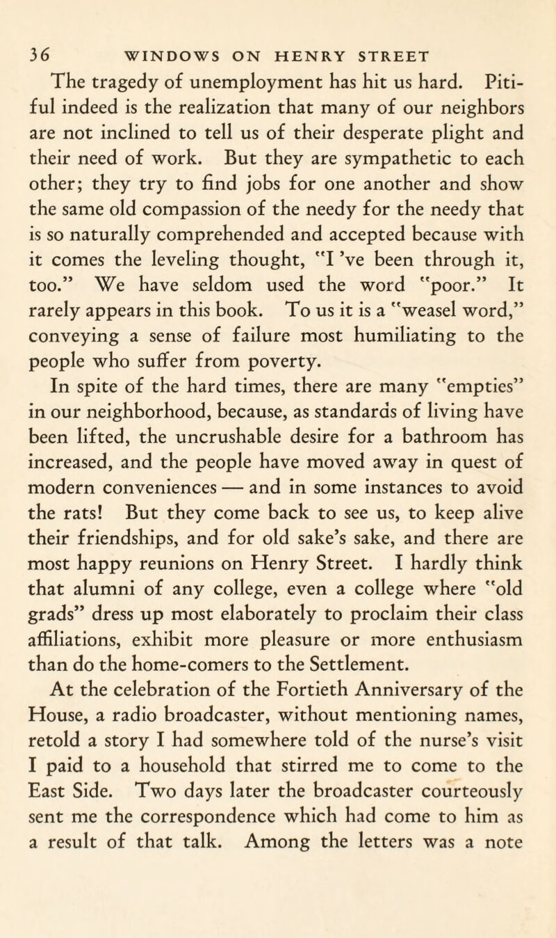 The tragedy of unemployment has hit us hard. Piti¬ ful indeed is the realization that many of our neighbors are not inclined to tell us of their desperate plight and their need of work. But they are sympathetic to each other; they try to find jobs for one another and show the same old compassion of the needy for the needy that is so naturally comprehended and accepted because with it comes the leveling thought, I’ve been through it, too.” We have seldom used the word poor.” It rarely appears in this book. To us it is a weasel word,” conveying a sense of failure most humiliating to the people who suffer from poverty. In spite of the hard times, there are many empties” in our neighborhood, because, as standards of living have been lifted, the uncrushable desire for a bathroom has increased, and the people have moved away in quest of modern conveniences — and in some instances to avoid the rats! But they come back to see us, to keep alive their friendships, and for old sake’s sake, and there are most happy reunions on Henry Street. I hardly think that alumni of any college, even a college where old grads” dress up most elaborately to proclaim their class affiliations, exhibit more pleasure or more enthusiasm than do the home-comers to the Settlement. At the celebration of the Fortieth Anniversary of the House, a radio broadcaster, without mentioning names, retold a story I had somewhere told of the nurse’s visit I paid to a household that stirred me to come to the East Side. Two days later the broadcaster courteously sent me the correspondence which had come to him as a result of that talk. Among the letters was a note