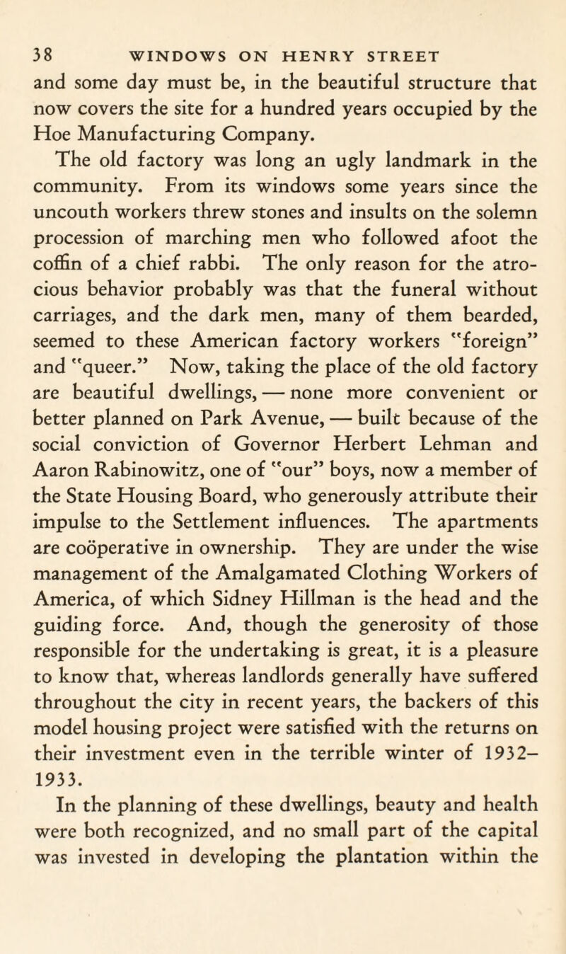 and some day must be, in the beautiful structure that now covers the site for a hundred years occupied by the Hoe Manufacturing Company. The old factory was long an ugly landmark in the community. From its windows some years since the uncouth workers threw stones and insults on the solemn procession of marching men who followed afoot the coffin of a chief rabbi. The only reason for the atro¬ cious behavior probably was that the funeral without carriages, and the dark men, many of them bearded, seemed to these American factory workers foreign” and queer.” Now, taking the place of the old factory are beautiful dwellings, — none more convenient or better planned on Park Avenue, — built because of the social conviction of Governor Herbert Lehman and Aaron Rabinowitz, one of our” boys, now a member of the State Housing Board, who generously attribute their impulse to the Settlement influences. The apartments are cooperative in ownership. They are under the wise management of the Amalgamated Clothing Workers of America, of which Sidney Hillman is the head and the guiding force. And, though the generosity of those responsible for the undertaking is great, it is a pleasure to know that, whereas landlords generally have suffered throughout the city in recent years, the backers of this model housing project were satisfied with the returns on their investment even in the terrible winter of 1932- 1933. In the planning of these dwellings, beauty and health were both recognized, and no small part of the capital was invested in developing the plantation within the