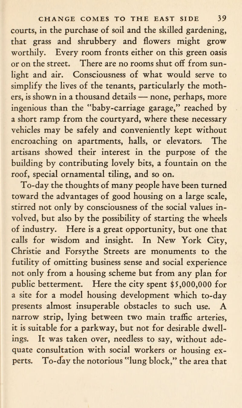 courts, in the purchase of soil and the skilled gardening, that grass and shrubbery and flowers might grow worthily. Every room fronts either on this green oasis or on the street. There are no rooms shut off from sun¬ light and air. Consciousness of what would serve to simplify the lives of the tenants, particularly the moth¬ ers, is shown in a thousand details — none, perhaps, more ingenious than the baby-carriage garage,” reached by a short ramp from the courtyard, where these necessary vehicles may be safely and conveniently kept without encroaching on apartments, halls, or elevators. The artisans showed their interest in the purpose of the building by contributing lovely bits, a fountain on the roof, special ornamental tiling, and so on. To-day the thoughts of many people have been turned toward the advantages of good housing on a large scale, stirred not only by consciousness of the social values in¬ volved, but also by the possibility of starting the wheels of industry. Here is a great opportunity, but one that calls for wisdom and insight. In New York City, Christie and Forsythe Streets are monuments to the futility of omitting business sense and social experience not only from a housing scheme but from any plan for public betterment. Here the city spent $3,000,000 for a site for a model housing development which to-day presents almost insuperable obstacles to such use. A narrow strip, lying between two main traffic arteries, it is suitable for a parkway, but not for desirable dwell¬ ings. It was taken over, needless to say, without ade¬ quate consultation with social workers or housing ex¬ perts. To-day the notorious lung block,” the area that