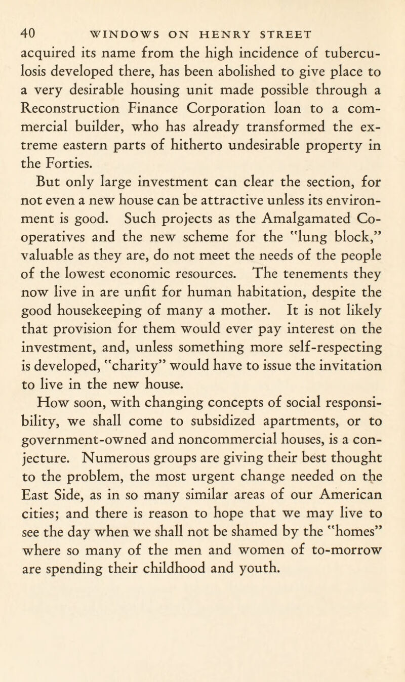 acquired its name from the high incidence of tubercu¬ losis developed there, has been abolished to give place to a very desirable housing unit made possible through a Reconstruction Finance Corporation loan to a com¬ mercial builder, who has already transformed the ex¬ treme eastern parts of hitherto undesirable property in the Forties. But only large investment can clear the section, for not even a new house can be attractive unless its environ¬ ment is good. Such projects as the Amalgamated Co¬ operatives and the new scheme for the lung block,” valuable as they are, do not meet the needs of the people of the lowest economic resources. The tenements they now live in are unfit for human habitation, despite the good housekeeping of many a mother. It is not likely that provision for them would ever pay interest on the investment, and, unless something more self-respecting is developed, charity” would have to issue the invitation to live in the new house. How soon, with changing concepts of social responsi¬ bility, we shall come to subsidized apartments, or to government-owned and noncommercial houses, is a con¬ jecture. Numerous groups are giving their best thought to the problem, the most urgent change needed on the East Side, as in so many similar areas of our American cities; and there is reason to hope that we may live to see the day when we shall not be shamed by the homes” where so many of the men and women of to-morrow are spending their childhood and youth.