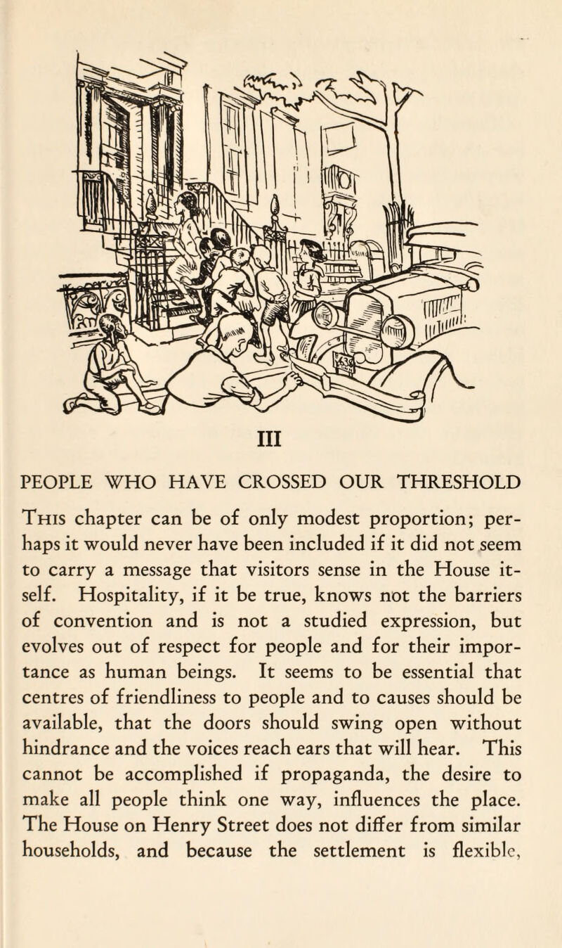 Ill PEOPLE WHO HAVE CROSSED OUR THRESHOLD This chapter can be of only modest proportion; per¬ haps it would never have been included if it did not seem to carry a message that visitors sense in the House it¬ self. Hospitality, if it be true, knows not the barriers of convention and is not a studied expression, but evolves out of respect for people and for their impor¬ tance as human beings. It seems to be essential that centres of friendliness to people and to causes should be available, that the doors should swing open without hindrance and the voices reach ears that will hear. This cannot be accomplished if propaganda, the desire to make all people think one way, influences the place. The House on Henry Street does not differ from similar households, and because the settlement is flexible,