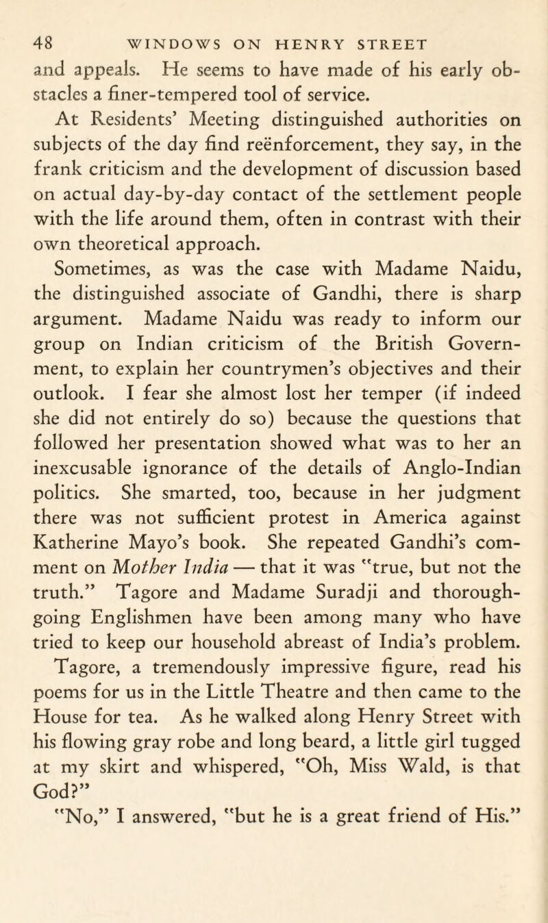 and appeals. He seems to have made of his early ob¬ stacles a finer-tempered tool of service. At Residents’ Meeting distinguished authorities on subjects of the day find reenforcement, they say, in the frank criticism and the development of discussion based on actual day-by-day contact of the settlement people with the life around them, often in contrast with their own theoretical approach. Sometimes, as was the case with Madame Naidu, the distinguished associate of Gandhi, there is sharp argument. Madame Naidu was ready to inform our group on Indian criticism of the British Govern¬ ment, to explain her countrymen’s objectives and their outlook. I fear she almost lost her temper (if indeed she did not entirely do so) because the questions that followed her presentation showed what was to her an inexcusable ignorance of the details of Anglo-Indian politics. She smarted, too, because in her judgment there was not sufficient protest in America against Katherine Mayo’s book. She repeated Gandhi’s com¬ ment on Mother India — that it was true, but not the truth.” Tagore and Madame Suradji and thorough¬ going Englishmen have been among many who have tried to keep our household abreast of India’s problem. Tagore, a tremendously impressive figure, read his poems for us in the Little Theatre and then came to the House for tea. As he walked along Henry Street with his flowing gray robe and long beard, a little girl tugged at my skirt and whispered, Oh, Miss Wald, is that God?” No,” I answered, but he is a great friend of His.”