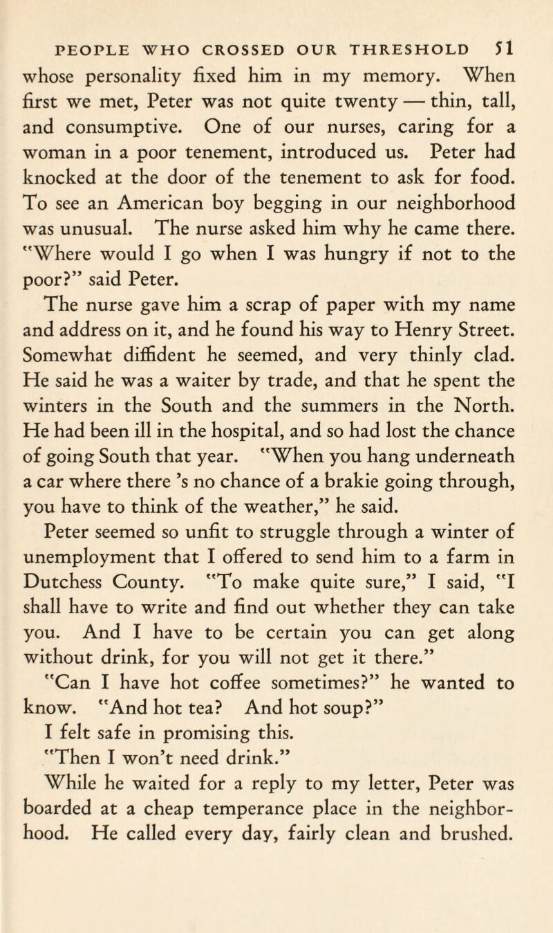 whose personality fixed him in my memory. When first we met, Peter was not quite twenty — thin, tall, and consumptive. One of our nurses, caring for a woman in a poor tenement, introduced us. Peter had knocked at the door of the tenement to ask for food. To see an American boy begging in our neighborhood was unusual. The nurse asked him why he came there. Where would I go when I was hungry if not to the poor?” said Peter. The nurse gave him a scrap of paper with my name and address on it, and he found his way to Henry Street. Somewhat diffident he seemed, and very thinly clad. He said he was a waiter by trade, and that he spent the winters in the South and the summers in the North. He had been ill in the hospital, and so had lost the chance of going South that year. When you hang underneath a car where there’s no chance of a brakie going through, you have to think of the weather,” he said. Peter seemed so unfit to struggle through a winter of unemployment that I offered to send him to a farm in Dutchess County. To make quite sure,” I said, I shall have to write and find out whether they can take you. And I have to be certain you can get along without drink, for you will not get it there.” Can I have hot coffee sometimes?” he wanted to know. And hot tea? And hot soup?” I felt safe in promising this. Then I won’t need drink.” While he waited for a reply to my letter, Peter was boarded at a cheap temperance place in the neighbor¬ hood. He called every day, fairly clean and brushed.