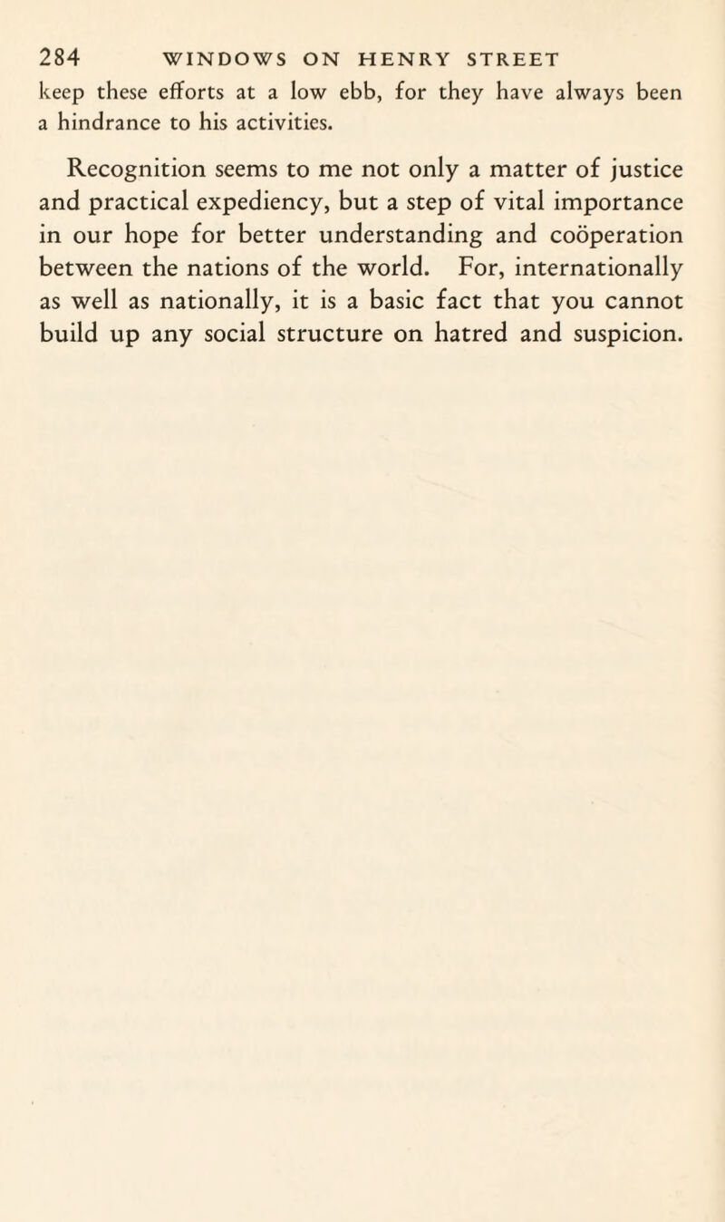 keep these efforts at a low ebb, for they have always been a hindrance to his activities. Recognition seems to me not only a matter of justice and practical expediency, but a step of vital importance in our hope for better understanding and cooperation between the nations of the world. For, internationally as well as nationally, it is a basic fact that you cannot build up any social structure on hatred and suspicion.