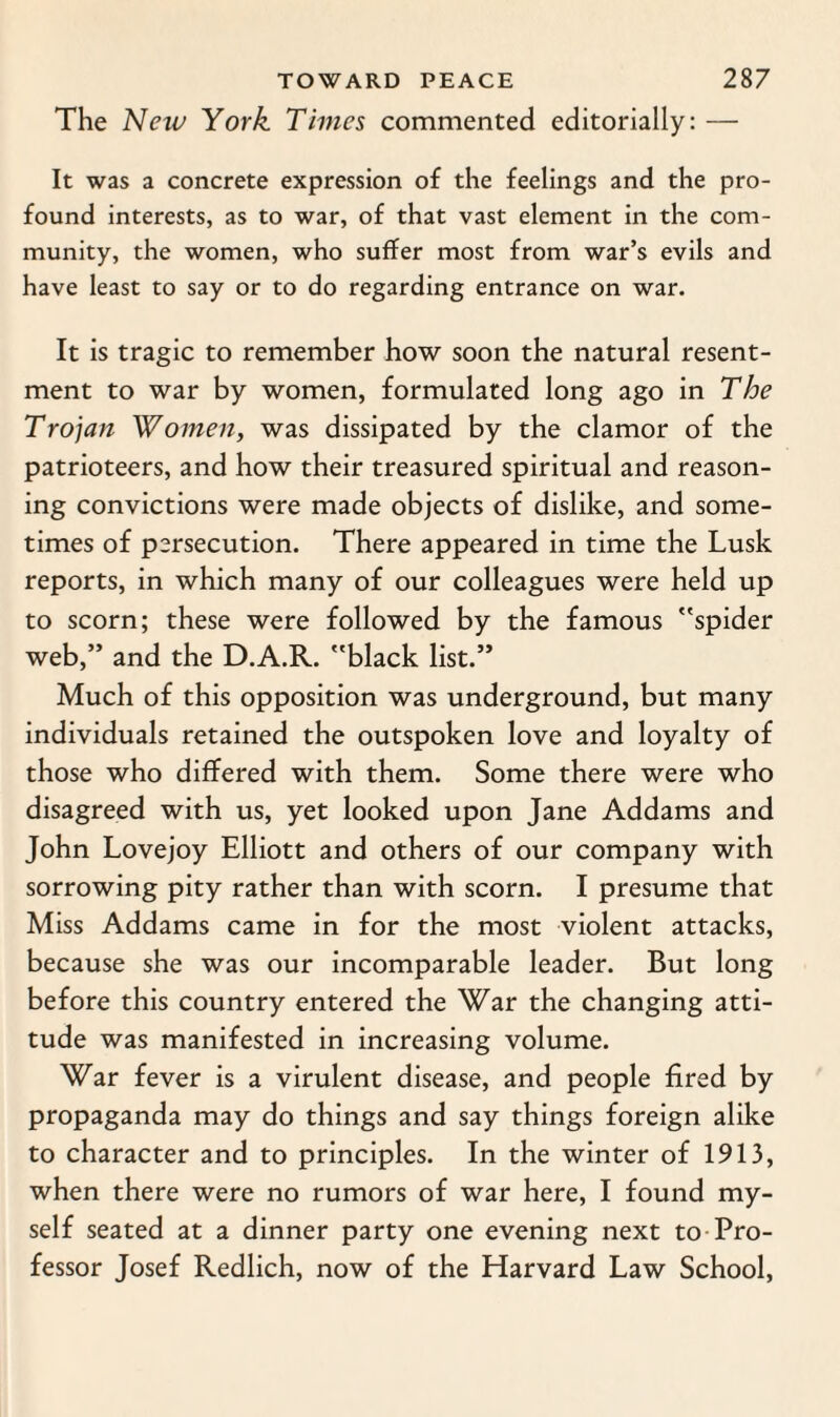 The New York. Times commented editorially: — It was a concrete expression of the feelings and the pro¬ found interests, as to war, of that vast element in the com¬ munity, the women, who suffer most from war’s evils and have least to say or to do regarding entrance on war. It is tragic to remember how soon the natural resent¬ ment to war by women, formulated long ago in The Trojan Women, was dissipated by the clamor of the patrioteers, and how their treasured spiritual and reason¬ ing convictions were made objects of dislike, and some¬ times of persecution. There appeared in time the Lusk reports, in which many of our colleagues were held up to scorn; these were followed by the famous spider web,” and the D.A.R. black list.” Much of this opposition was underground, but many individuals retained the outspoken love and loyalty of those who differed with them. Some there were who disagreed with us, yet looked upon Jane Addams and John Lovejoy Elliott and others of our company with sorrowing pity rather than with scorn. I presume that Miss Addams came in for the most violent attacks, because she was our incomparable leader. But long before this country entered the War the changing atti¬ tude was manifested in increasing volume. War fever is a virulent disease, and people fired by propaganda may do things and say things foreign alike to character and to principles. In the winter of 1913, when there were no rumors of war here, I found my¬ self seated at a dinner party one evening next to Pro¬ fessor Josef Redlich, now of the Harvard Law School,