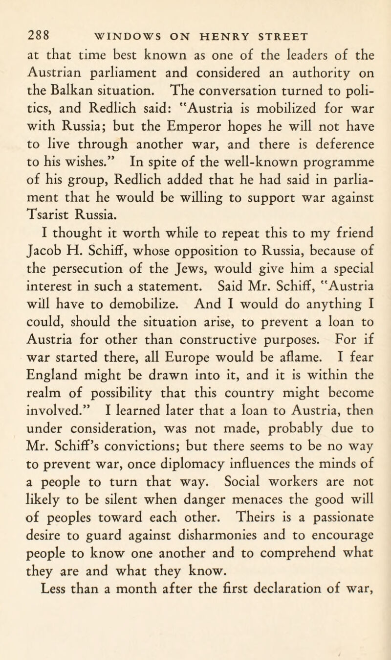 at that time best known as one of the leaders of the Austrian parliament and considered an authority on the Balkan situation. The conversation turned to poli¬ tics, and Redlich said: Austria is mobilized for war with Russia; but the Emperor hopes he will not have to live through another war, and there is deference to his wishes.” In spite of the well-known programme of his group, Redlich added that he had said in parlia¬ ment that he would be willing to support war against Tsarist Russia. I thought it worth while to repeat this to my friend Jacob H. Schiff, whose opposition to Russia, because of the persecution of the Jews, would give him a special interest in such a statement. Said Mr. Schiff, Austria will have to demobilize. And I would do anything I could, should the situation arise, to prevent a loan to Austria for other than constructive purposes. For if war started there, all Europe would be aflame. I fear England might be drawn into it, and it is within the realm of possibility that this country might become involved.” I learned later that a loan to Austria, then under consideration, was not made, probably due to Mr. Schiff’s convictions; but there seems to be no way to prevent war, once diplomacy influences the minds of a people to turn that way. Social workers are not likely to be silent when danger menaces the good will of peoples toward each other. Theirs is a passionate desire to guard against disharmonies and to encourage people to know one another and to comprehend what they are and what they know. Less than a month after the first declaration of war,