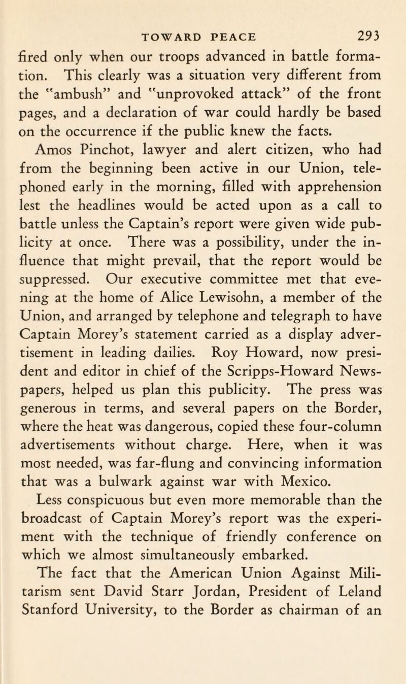 fired only when our troops advanced in battle forma¬ tion. This clearly was a situation very different from the ambush” and unprovoked attack” of the front pages, and a declaration of war could hardly be based on the occurrence if the public knew the facts. Amos Pinchot, lawyer and alert citizen, who had from the beginning been active in our Union, tele¬ phoned early in the morning, filled with apprehension lest the headlines would be acted upon as a call to battle unless the Captain’s report were given wide pub¬ licity at once. There was a possibility, under the in¬ fluence that might prevail, that the report would be suppressed. Our executive committee met that eve¬ ning at the home of Alice Lewisohn, a member of the Union, and arranged by telephone and telegraph to have Captain Morey’s statement carried as a display adver¬ tisement in leading dailies. Roy Howard, now presi¬ dent and editor in chief of the Scripps-Howard News¬ papers, helped us plan this publicity. The press was generous in terms, and several papers on the Border, where the heat was dangerous, copied these four-column advertisements without charge. Here, when it was most needed, was far-flung and convincing information that was a bulwark against war with Mexico. Less conspicuous but even more memorable than the broadcast of Captain Morey’s report was the experi¬ ment with the technique of friendly conference on which we almost simultaneously embarked. The fact that the American Union Against Mili¬ tarism sent David Starr Jordan, President of Leland Stanford University, to the Border as chairman of an