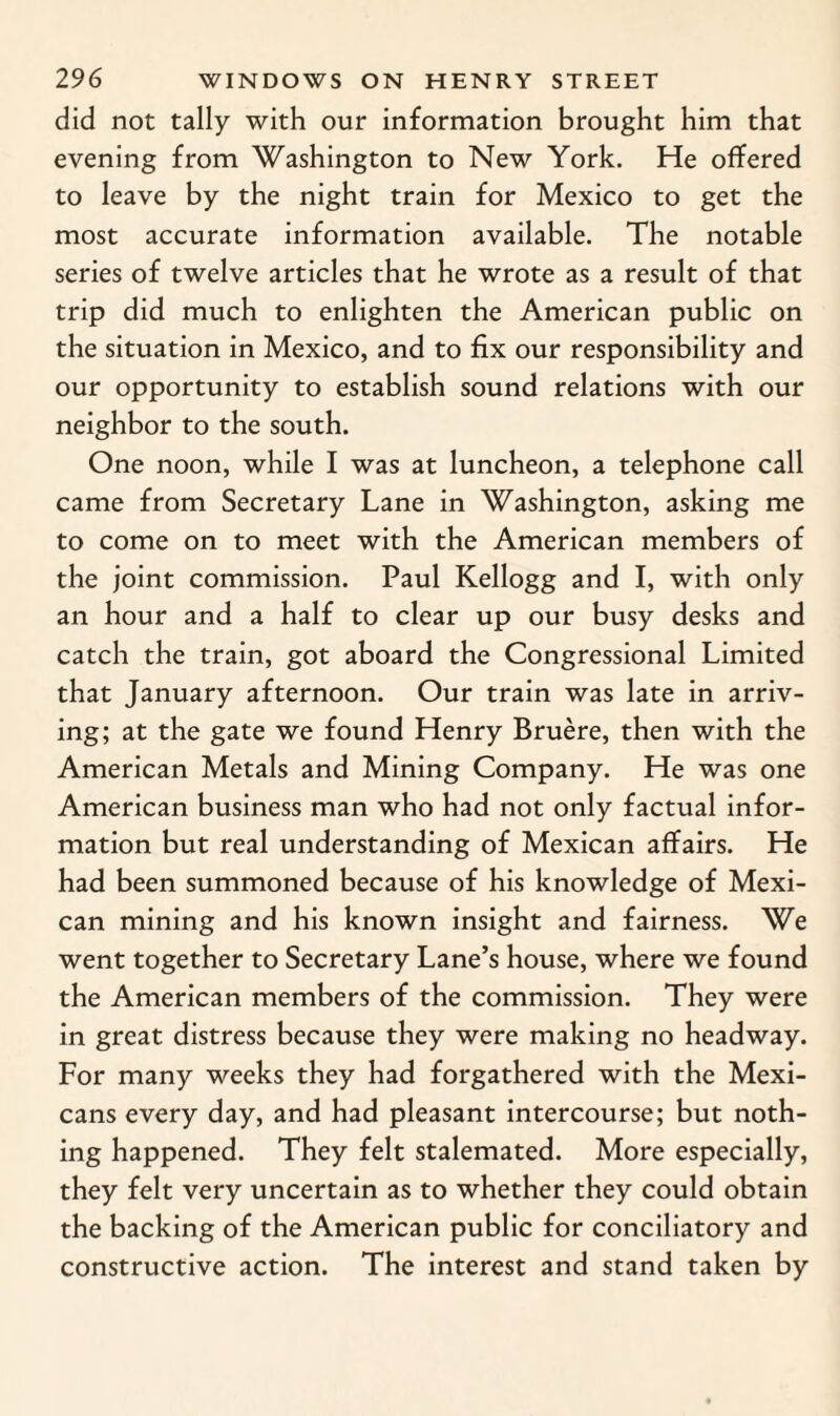 did not tally with our information brought him that evening from Washington to New York. He offered to leave by the night train for Mexico to get the most accurate information available. The notable series of twelve articles that he wrote as a result of that trip did much to enlighten the American public on the situation in Mexico, and to fix our responsibility and our opportunity to establish sound relations with our neighbor to the south. One noon, while I was at luncheon, a telephone call came from Secretary Lane in Washington, asking me to come on to meet with the American members of the joint commission. Paul Kellogg and I, with only an hour and a half to clear up our busy desks and catch the train, got aboard the Congressional Limited that January afternoon. Our train was late in arriv¬ ing; at the gate we found Henry Bruere, then with the American Metals and Mining Company. He was one American business man who had not only factual infor¬ mation but real understanding of Mexican affairs. He had been summoned because of his knowledge of Mexi¬ can mining and his known insight and fairness. We went together to Secretary Lane’s house, where we found the American members of the commission. They were in great distress because they were making no headway. For many weeks they had forgathered with the Mexi¬ cans every day, and had pleasant intercourse; but noth¬ ing happened. They felt stalemated. More especially, they felt very uncertain as to whether they could obtain the backing of the American public for conciliatory and constructive action. The interest and stand taken by