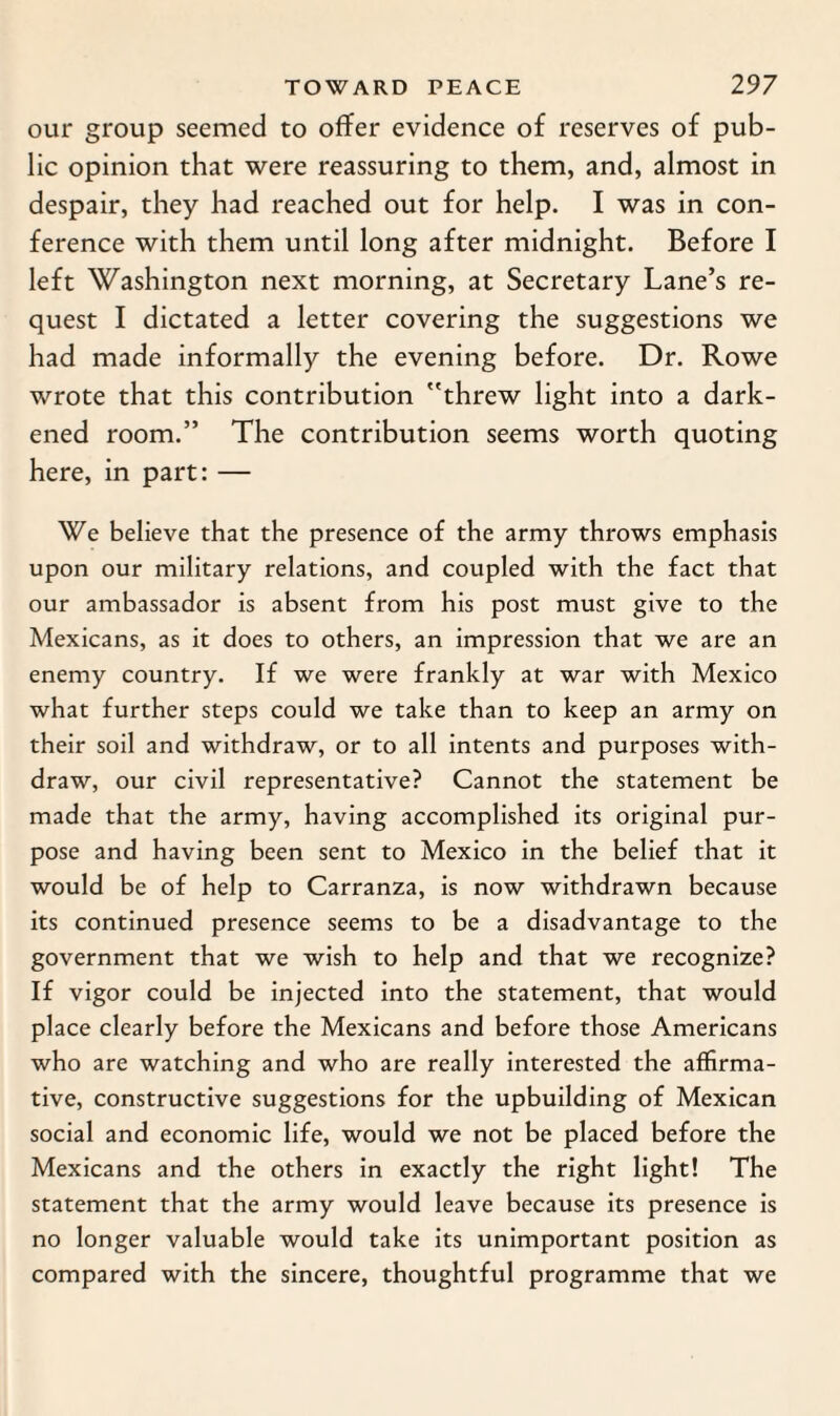 our group seemed to offer evidence of reserves of pub¬ lic opinion that were reassuring to them, and, almost in despair, they had reached out for help. I was in con¬ ference with them until long after midnight. Before I left Washington next morning, at Secretary Lane’s re¬ quest I dictated a letter covering the suggestions we had made informally the evening before. Dr. Rowe wrote that this contribution ''threw light into a dark¬ ened room.” The contribution seems worth quoting here, in part: — We believe that the presence of the army throws emphasis upon our military relations, and coupled with the fact that our ambassador is absent from his post must give to the Mexicans, as it does to others, an impression that we are an enemy country. If we were frankly at war with Mexico what further steps could we take than to keep an army on their soil and withdraw, or to all intents and purposes with¬ draw, our civil representative? Cannot the statement be made that the army, having accomplished its original pur¬ pose and having been sent to Mexico in the belief that it would be of help to Carranza, is now withdrawn because its continued presence seems to be a disadvantage to the government that we wish to help and that we recognize? If vigor could be injected into the statement, that would place clearly before the Mexicans and before those Americans who are watching and who are really interested the affirma¬ tive, constructive suggestions for the upbuilding of Mexican social and economic life, would we not be placed before the Mexicans and the others in exactly the right light! The statement that the army would leave because its presence is no longer valuable would take its unimportant position as compared with the sincere, thoughtful programme that we