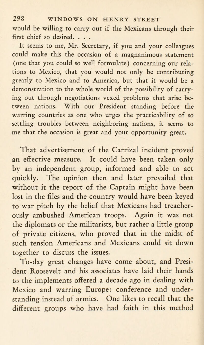 would be willing to carry out if the Mexicans through their first chief so desired. . . . It seems to me, Mr. Secretary, if you and your colleagues could make this the occasion of a magnanimous statement (one that you could so well formulate) concerning our rela¬ tions to Mexico, that you would not only be contributing greatly to Mexico and to America, but that it would be a demonstration to the whole world of the possibility of carry¬ ing out through negotiations vexed problems that arise be¬ tween nations. With our President standing before the warring countries as one who urges the practicability of so settling troubles between neighboring nations, it seems to me that the occasion is great and your opportunity great. That advertisement of the Carrizal incident proved an effective measure. It could have been taken only by an independent group, informed and able to act quickly. The opinion then and later prevailed that without it the report of the Captain might have been lost in the files and the country would have been keyed to war pitch by the belief that Mexicans had treacher¬ ously ambushed American troops. Again it was not the diplomats or the militarists, but rather a little group of private citizens, who proved that in the midst of such tension Americans and Mexicans could sit down together to discuss the issues. To-day great changes have come about, and Presi¬ dent Roosevelt and his associates have laid their hands to the implements offered a decade ago in dealing with Mexico and warring Europe: conference and under¬ standing instead of armies. One likes to recall that the different groups who have had faith in this method