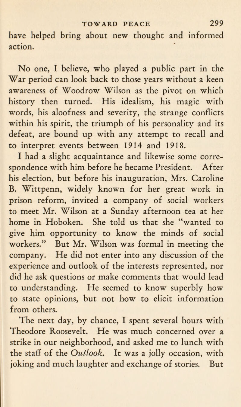 have helped bring about new thought and informed action. No one, I believe, who played a public part in the War period can look back to those years without a keen awareness of Woodrow Wilson as the pivot on which history then turned. His idealism, his magic with words, his aloofness and severity, the strange conflicts within his spirit, the triumph of his personality and its defeat, are bound up with any attempt to recall and to interpret events between 1914 and 1918. I had a slight acquaintance and likewise some corre¬ spondence with him before he became President. After his election, but before his inauguration, Mrs. Caroline B. Wittpenn, widely known for her great work in prison reform, invited a company of social workers to meet Mr. Wilson at a Sunday afternoon tea at her home in Hoboken. She told us that she wanted to give him opportunity to know the minds of social workers.” But Mr. Wilson was formal in meeting the company. He did not enter into any discussion of the experience and outlook of the interests represented, nor did he ask questions or make comments that would lead to understanding. He seemed to know superbly how to state opinions, but not how to elicit information from others. The next day, by chance, I spent several hours with Theodore Roosevelt. He was much concerned over a strike in our neighborhood, and asked me to lunch with the staff of the Outlook. It was a jolly occasion, with joking and much laughter and exchange of stories. But
