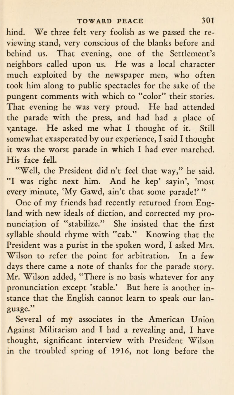 hind. We three felt very foolish as we passed the re¬ viewing stand, very conscious of the blanks before and behind us. That evening, one of the Settlement’s neighbors called upon us. He was a local character much exploited by the newspaper men, who often took him along to public spectacles for the sake of the pungent comments with which to color” their stories. That evening he was very proud. He had attended the parade with the press, and had had a place of vantage. He asked me what I thought of it. Still somewhat exasperated by our experience, I said I thought it was the worst parade in which I had ever marched. His face fell. Well, the President did n’t feel that way,” he said. I was right next him. And he kep’ sayin’, ’most every minute, 'My Gawd, ain’t that some parade!’ ” One of my friends had recently returned from Eng¬ land with new ideals of diction, and corrected my pro¬ nunciation of stabilize.” She insisted that the first syllable should rhyme with cab.” Knowing that the President was a purist in the spoken word, I asked Mrs. Wilson to refer the point for arbitration. In a few days there came a note of thanks for the parade story. Mr. Wilson added, There is no basis whatever for any pronunciation except 'stable.* But here is another in¬ stance that the English cannot learn to speak our lan¬ guage.” Several of my associates in the American Union Against Militarism and I had a revealing and, I have thought, significant interview with President Wilson in the troubled spring of 1916, not long before the