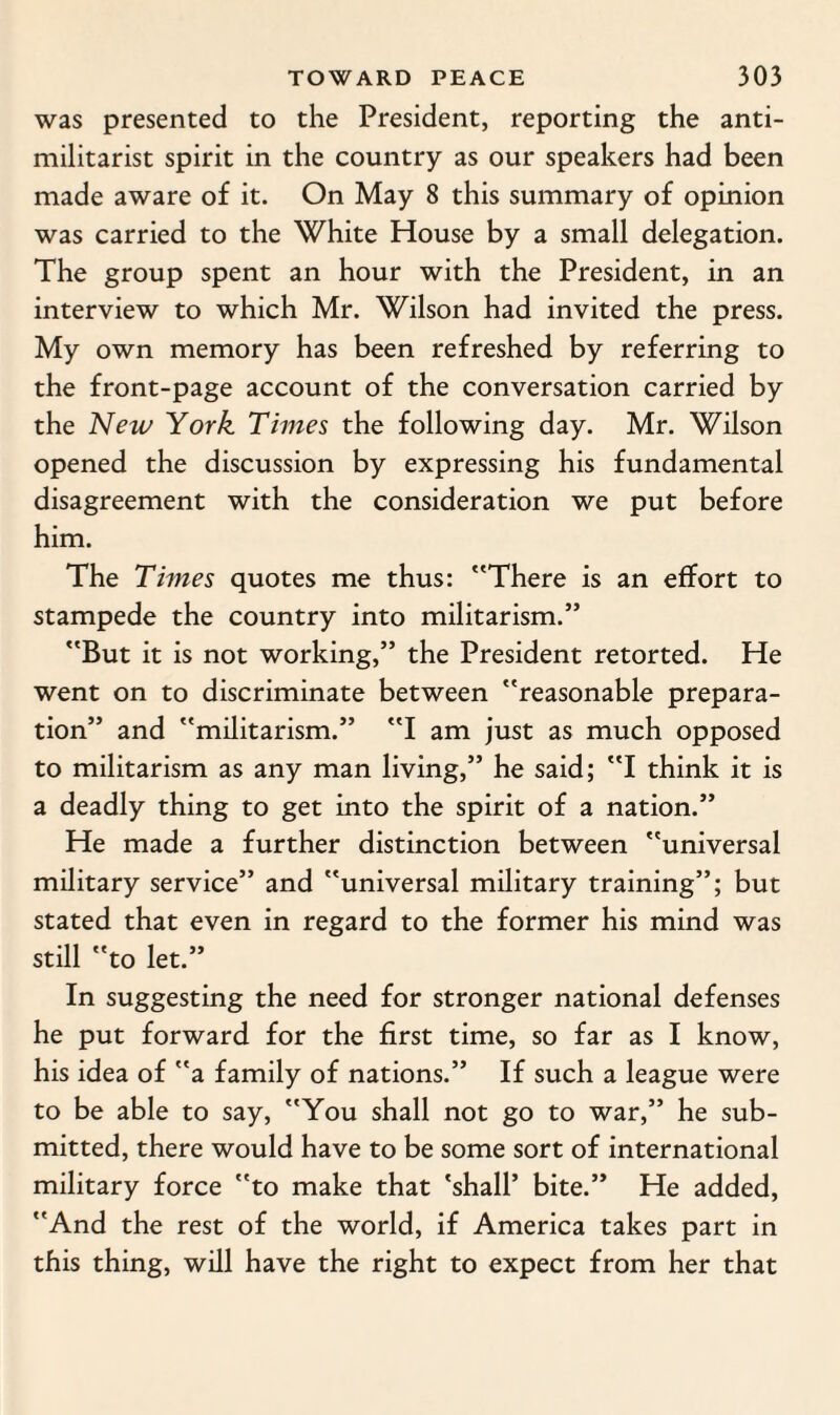 was presented to the President, reporting the anti¬ militarist spirit in the country as our speakers had been made aware of it. On May 8 this summary of opinion was carried to the White House by a small delegation. The group spent an hour with the President, in an interview to which Mr. Wilson had invited the press. My own memory has been refreshed by referring to the front-page account of the conversation carried by the New York Times the following day. Mr. Wilson opened the discussion by expressing his fundamental disagreement with the consideration we put before him. The Times quotes me thus: There is an effort to stampede the country into militarism.” But it is not working,” the President retorted. He went on to discriminate between reasonable prepara¬ tion” and militarism.” I am just as much opposed to militarism as any man living,” he said; I think it is a deadly thing to get into the spirit of a nation.” He made a further distinction between universal military service” and universal military training”; but stated that even in regard to the former his mind was still to let.” In suggesting the need for stronger national defenses he put forward for the first time, so far as I know, his idea of a family of nations.” If such a league were to be able to say, You shall not go to war,” he sub¬ mitted, there would have to be some sort of international military force to make that 'shall’ bite.” He added, And the rest of the world, if America takes part in this thing, will have the right to expect from her that