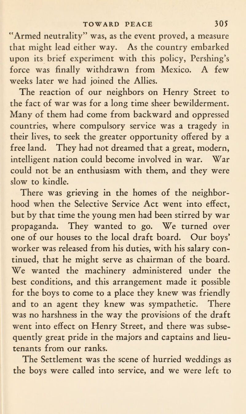 Armed neutrality” was, as the event proved, a measure that might lead either way. As the country embarked upon its brief experiment with this policy, Pershing’s force was finally withdrawn from Mexico. A few weeks later we had joined the Allies. The reaction of our neighbors on Henry Street to the fact of war was for a long time sheer bewilderment. Many of them had come from backward and oppressed countries, where compulsory service was a tragedy in their lives, to seek the greater opportunity offered by a free land. They had not dreamed that a great, modern, intelligent nation could become involved in war. War could not be an enthusiasm with them, and they were slow to kindle. There was grieving in the homes of the neighbor¬ hood when the Selective Service Act went into effect, but by that time the young men had been stirred by war propaganda. They wanted to go. We turned over one of our houses to the local draft board. Our boys’ worker was released from his duties, with his salary con¬ tinued, that he might serve as chairman of the board. We wanted the machinery administered under the best conditions, and this arrangement made it possible for the boys to come to a place they knew was friendly and to an agent they knew was sympathetic. There was no harshness in the way the provisions of the draft went into effect on Henry Street, and there was subse¬ quently great pride in the majors and captains and lieu¬ tenants from our ranks. The Settlement was the scene of hurried weddings as the boys were called into service, and we were left to