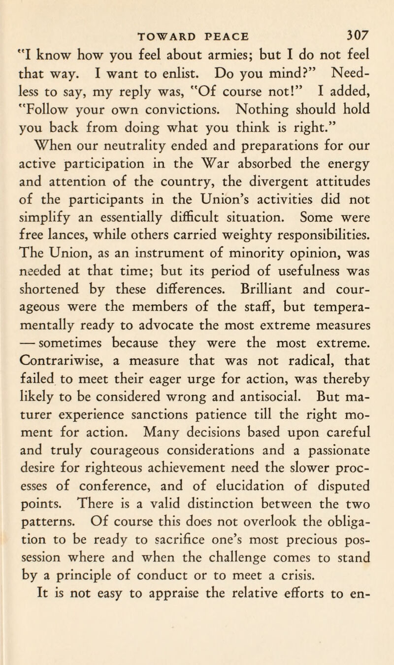 I know how you feel about armies; but I do not feel that way. I want to enlist. Do you mind?” Need¬ less to say, my reply was, Of course not!” I added, Follow your own convictions. Nothing should hold you back from doing what you think is right.” When our neutrality ended and preparations for our active participation in the War absorbed the energy and attention of the country, the divergent attitudes of the participants in the Union’s activities did not simplify an essentially difficult situation. Some were free lances, while others carried weighty responsibilities. The Union, as an instrument of minority opinion, was needed at that time; but its period of usefulness was shortened by these differences. Brilliant and cour¬ ageous were the members of the staff, but tempera¬ mentally ready to advocate the most extreme measures — sometimes because they were the most extreme. Contrariwise, a measure that was not radical, that failed to meet their eager urge for action, was thereby likely to be considered wrong and antisocial. But ma- turer experience sanctions patience till the right mo¬ ment for action. Many decisions based upon careful and truly courageous considerations and a passionate desire for righteous achievement need the slower proc¬ esses of conference, and of elucidation of disputed points. There is a valid distinction between the two patterns. Of course this does not overlook the obliga¬ tion to be ready to sacrifice one’s most precious pos¬ session where and when the challenge comes to stand by a principle of conduct or to meet a crisis. It is not easy to appraise the relative efforts to en-