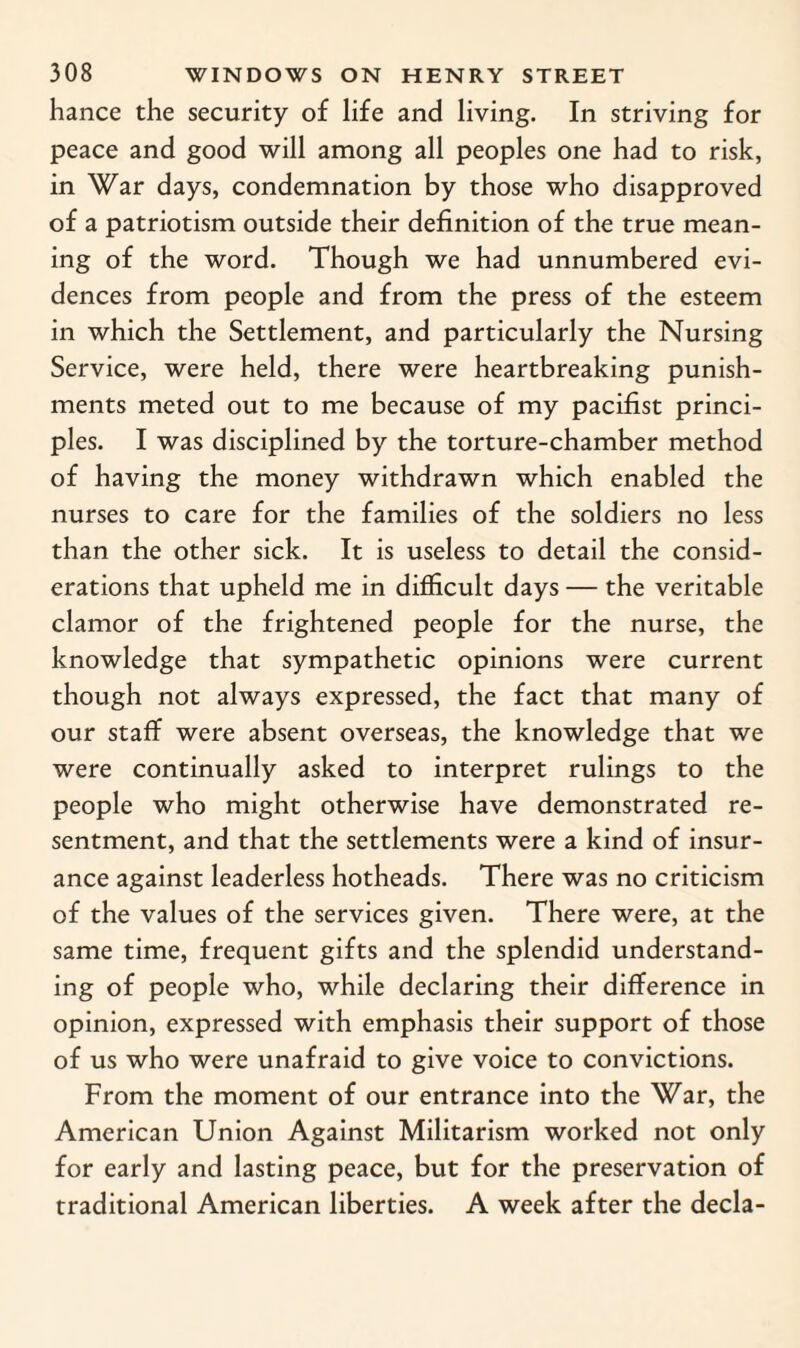 hance the security of life and living. In striving for peace and good will among all peoples one had to risk, in War days, condemnation by those who disapproved of a patriotism outside their definition of the true mean¬ ing of the word. Though we had unnumbered evi¬ dences from people and from the press of the esteem in which the Settlement, and particularly the Nursing Service, were held, there were heartbreaking punish¬ ments meted out to me because of my pacifist princi¬ ples. I was disciplined by the torture-chamber method of having the money withdrawn which enabled the nurses to care for the families of the soldiers no less than the other sick. It is useless to detail the consid¬ erations that upheld me in difficult days — the veritable clamor of the frightened people for the nurse, the knowledge that sympathetic opinions were current though not always expressed, the fact that many of our staff were absent overseas, the knowledge that we were continually asked to interpret rulings to the people who might otherwise have demonstrated re¬ sentment, and that the settlements were a kind of insur¬ ance against leaderless hotheads. There was no criticism of the values of the services given. There were, at the same time, frequent gifts and the splendid understand¬ ing of people who, while declaring their difference in opinion, expressed with emphasis their support of those of us who were unafraid to give voice to convictions. From the moment of our entrance into the War, the American Union Against Militarism worked not only for early and lasting peace, but for the preservation of traditional American liberties. A week after the decla-
