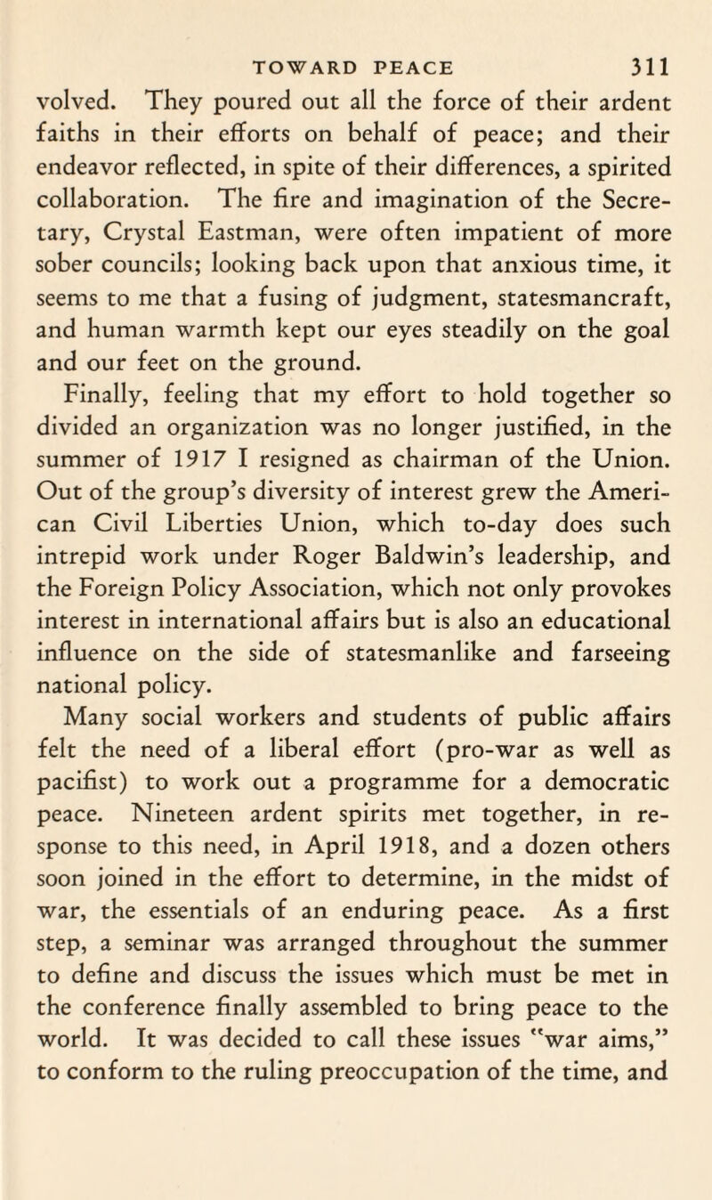 volved. They poured out all the force of their ardent faiths in their efforts on behalf of peace; and their endeavor reflected, in spite of their differences, a spirited collaboration. The fire and imagination of the Secre¬ tary, Crystal Eastman, were often impatient of more sober councils; looking back upon that anxious time, it seems to me that a fusing of judgment, statesmancraft, and human warmth kept our eyes steadily on the goal and our feet on the ground. Finally, feeling that my effort to hold together so divided an organization was no longer justified, in the summer of 1917 I resigned as chairman of the Union. Out of the group’s diversity of interest grew the Ameri¬ can Civil Liberties Union, which to-day does such intrepid work under Roger Baldwin’s leadership, and the Foreign Policy Association, which not only provokes interest in international affairs but is also an educational influence on the side of statesmanlike and farseeing national policy. Many social workers and students of public affairs felt the need of a liberal effort (pro-war as well as pacifist) to work out a programme for a democratic peace. Nineteen ardent spirits met together, in re¬ sponse to this need, in April 1918, and a dozen others soon joined in the effort to determine, in the midst of war, the essentials of an enduring peace. As a first step, a seminar was arranged throughout the summer to define and discuss the issues which must be met in the conference finally assembled to bring peace to the world. It was decided to call these issues war aims,” to conform to the ruling preoccupation of the time, and