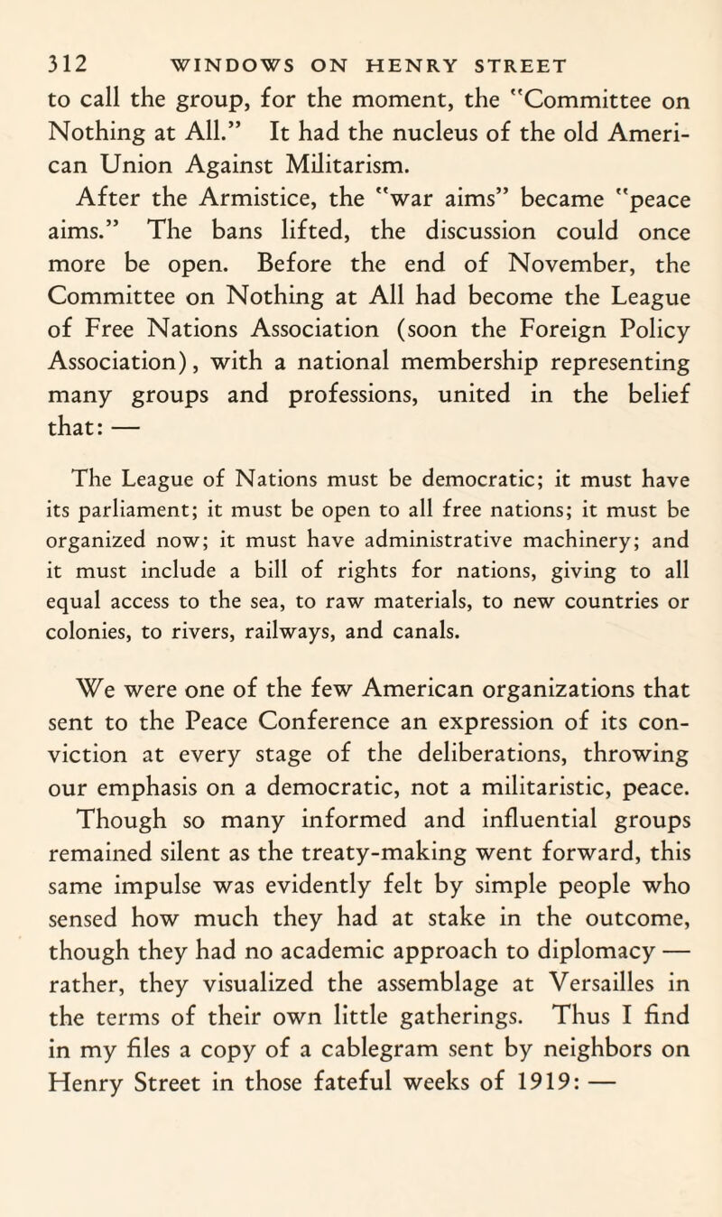 to call the group, for the moment, the Committee on Nothing at All.” It had the nucleus of the old Ameri¬ can Union Against Militarism. After the Armistice, the war aims” became peace aims.” The bans lifted, the discussion could once more be open. Before the end of November, the Committee on Nothing at All had become the League of Free Nations Association (soon the Foreign Policy Association), with a national membership representing many groups and professions, united in the belief that:— The League of Nations must be democratic; it must have its parliament; it must be open to all free nations; it must be organized now; it must have administrative machinery; and it must include a bill of rights for nations, giving to all equal access to the sea, to raw materials, to new countries or colonies, to rivers, railways, and canals. We were one of the few American organizations that sent to the Peace Conference an expression of its con¬ viction at every stage of the deliberations, throwing our emphasis on a democratic, not a militaristic, peace. Though so many informed and influential groups remained silent as the treaty-making went forward, this same impulse was evidently felt by simple people who sensed how much they had at stake in the outcome, though they had no academic approach to diplomacy — rather, they visualized the assemblage at Versailles in the terms of their own little gatherings. Thus I find in my files a copy of a cablegram sent by neighbors on Henry Street in those fateful weeks of 1919: —