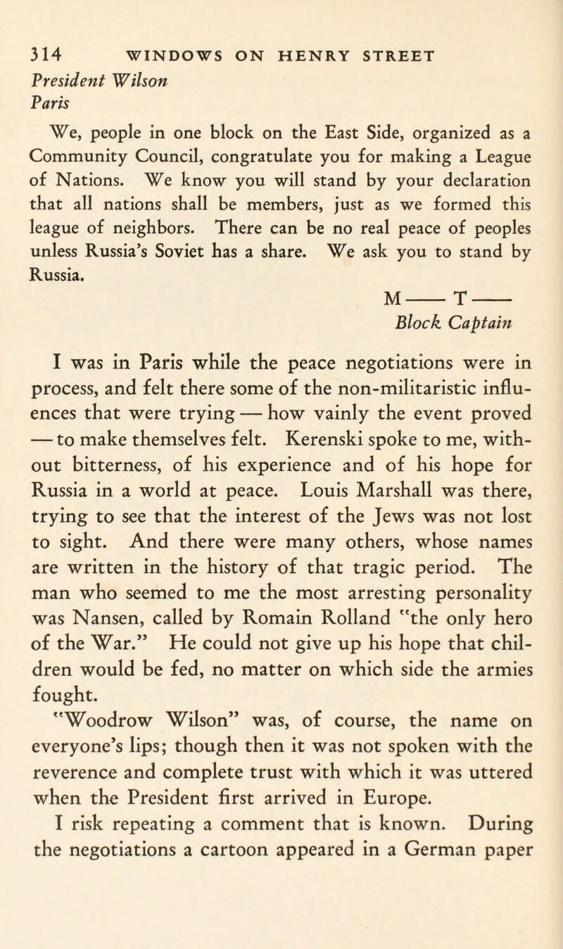President 'Wilson Paris We, people in one block on the East Side, organized as a Community Council, congratulate you for making a League of Nations. We know you will stand by your declaration that all nations shall be members, just as we formed this league of neighbors. There can be no real peace of peoples unless Russia’s Soviet has a share. We ask you to stand by Russia. M-T- Block Captain I was in Paris while the peace negotiations were in process, and felt there some of the non-militaristic influ¬ ences that were trying — how vainly the event proved — to make themselves felt. Kerenski spoke to me, with¬ out bitterness, of his experience and of his hope for Russia in a world at peace. Louis Marshall was there, trying to see that the interest of the Jews was not lost to sight. And there were many others, whose names are written in the history of that tragic period. The man who seemed to me the most arresting personality was Nansen, called by Romain Rolland the only hero of the War.” He could not give up his hope that chil¬ dren would be fed, no matter on which side the armies fought. Woodrow Wilson” was, of course, the name on everyone’s lips; though then it was not spoken with the reverence and complete trust with which it was uttered when the President first arrived in Europe. I risk repeating a comment that is known. During the negotiations a cartoon appeared in a German paper