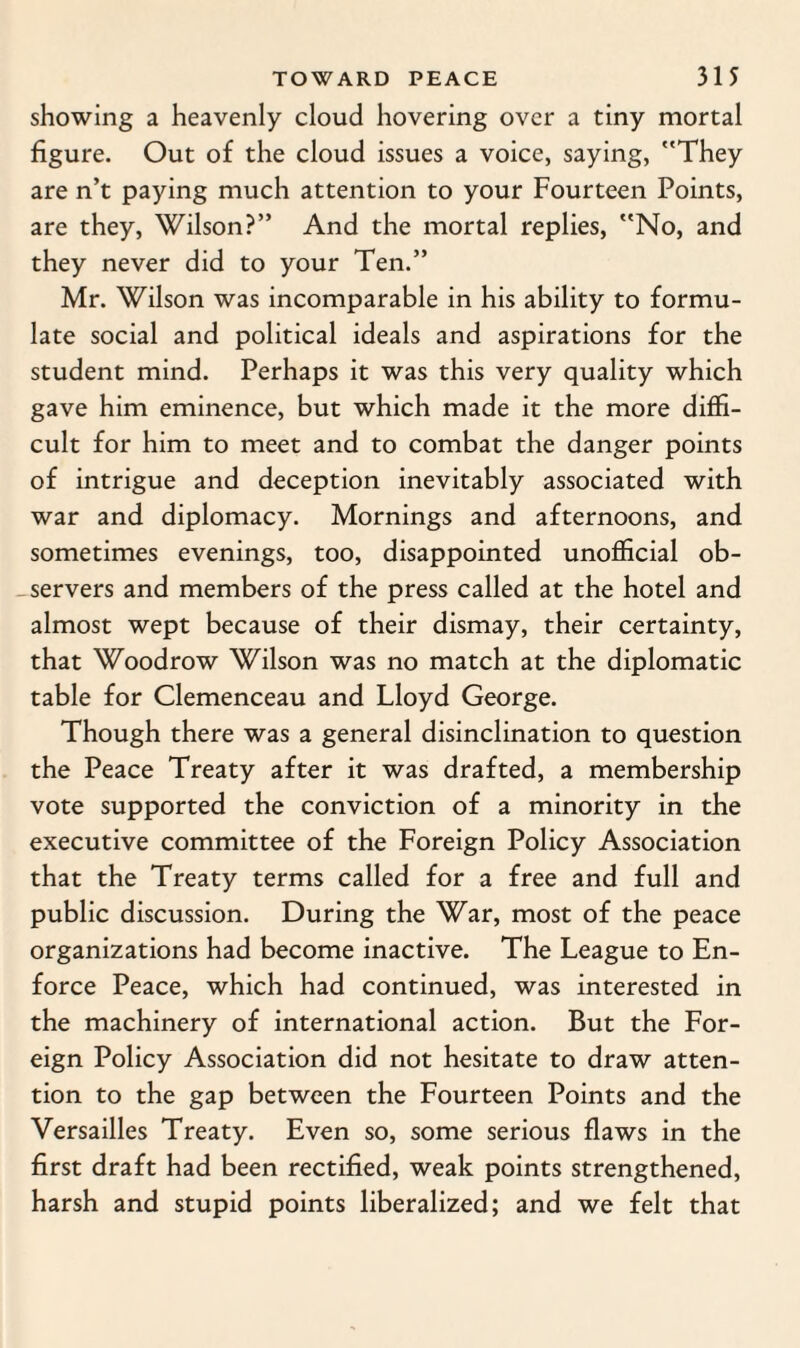 showing a heavenly cloud hovering over a tiny mortal figure. Out of the cloud issues a voice, saying, They are n’t paying much attention to your Fourteen Points, are they, Wilson?” And the mortal replies, No, and they never did to your Ten.” Mr. Wilson was incomparable in his ability to formu¬ late social and political ideals and aspirations for the student mind. Perhaps it was this very quality which gave him eminence, but which made it the more diffi¬ cult for him to meet and to combat the danger points of intrigue and deception inevitably associated with war and diplomacy. Mornings and afternoons, and sometimes evenings, too, disappointed unofficial ob¬ servers and members of the press called at the hotel and almost wept because of their dismay, their certainty, that Woodrow Wilson was no match at the diplomatic table for Clemenceau and Lloyd George. Though there was a general disinclination to question the Peace Treaty after it was drafted, a membership vote supported the conviction of a minority in the executive committee of the Foreign Policy Association that the Treaty terms called for a free and full and public discussion. During the War, most of the peace organizations had become inactive. The League to En¬ force Peace, which had continued, was interested in the machinery of international action. But the For¬ eign Policy Association did not hesitate to draw atten¬ tion to the gap between the Fourteen Points and the Versailles Treaty. Even so, some serious flaws in the first draft had been rectified, weak points strengthened, harsh and stupid points liberalized; and we felt that