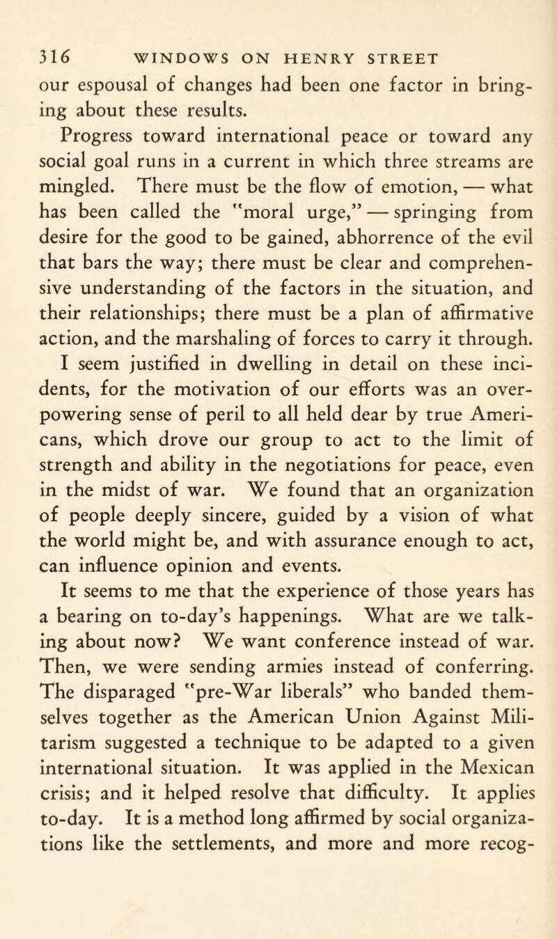 our espousal of changes had been one factor in bring¬ ing about these results. Progress toward international peace or toward any social goal runs in a current in which three streams are mingled. There must be the flow of emotion, — what has been called the moral urge,” — springing from desire for the good to be gained, abhorrence of the evil that bars the way; there must be clear and comprehen¬ sive understanding of the factors in the situation, and their relationships; there must be a plan of affirmative action, and the marshaling of forces to carry it through. I seem justified in dwelling in detail on these inci¬ dents, for the motivation of our efforts was an over¬ powering sense of peril to all held dear by true Ameri¬ cans, which drove our group to act to the limit of strength and ability in the negotiations for peace, even in the midst of war. We found that an organization of people deeply sincere, guided by a vision of what the world might be, and with assurance enough to act, can influence opinion and events. It seems to me that the experience of those years has a bearing on to-day’s happenings. What are we talk¬ ing about now? We want conference instead of war. Then, we were sending armies instead of conferring. The disparaged pre-War liberals” who banded them¬ selves together as the American Union Against Mili¬ tarism suggested a technique to be adapted to a given international situation. It was applied in the Mexican crisis; and it helped resolve that difficulty. It applies to-day. It is a method long affirmed by social organiza¬ tions like the settlements, and more and more recog-