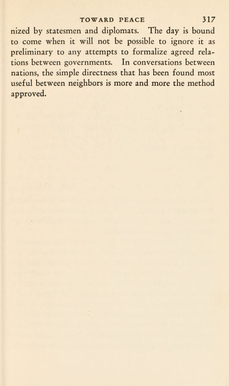 nized by statesmen and diplomats. The day is bound to come when it will not be possible to ignore it as preliminary to any attempts to formalize agreed rela¬ tions between governments. In conversations between nations, the simple directness that has been found most useful between neighbors is more and more the method approved.