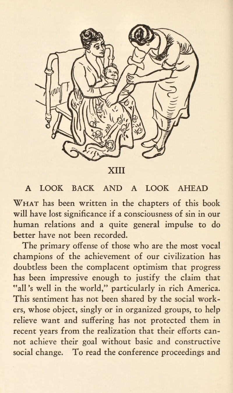 A LOOK BACK AND A LOOK AHEAD What has been written in the chapters of this book will have lost significance if a consciousness of sin in our human relations and a quite general impulse to do better have not been recorded. The primary offense of those who are the most vocal champions of the achievement of our civilization has doubtless been the complacent optimism that progress has been impressive enough to justify the claim that all’s well in the world,” particularly in rich America. This sentiment has not been shared by the social work¬ ers, whose object, singly or in organized groups, to help relieve want and suffering has not protected them in recent years from the realization that their efforts can¬ not achieve their goal without basic and constructive social change. To read the conference proceedings and