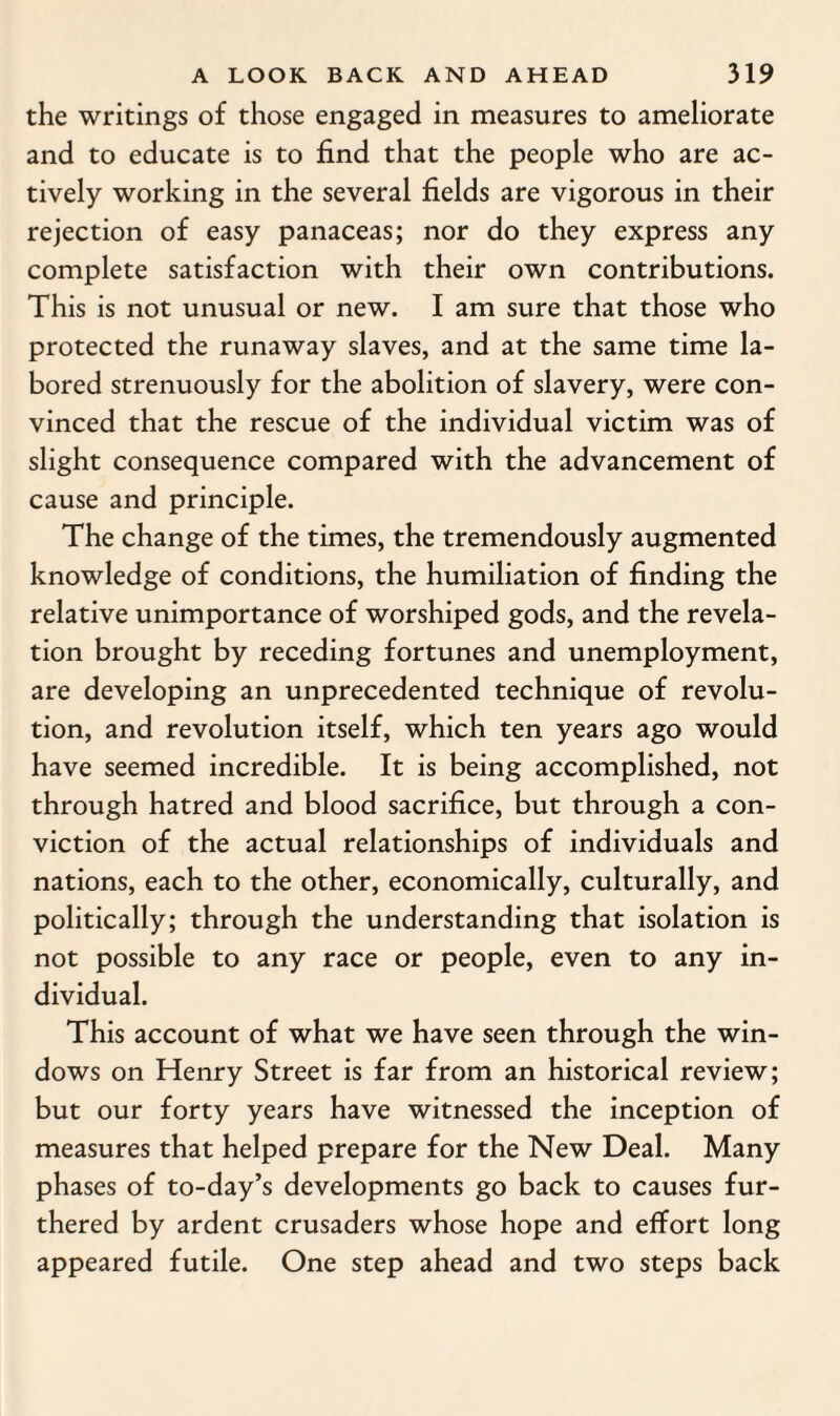 the writings of those engaged in measures to ameliorate and to educate is to find that the people who are ac¬ tively working in the several fields are vigorous in their rejection of easy panaceas; nor do they express any complete satisfaction with their own contributions. This is not unusual or new. I am sure that those who protected the runaway slaves, and at the same time la¬ bored strenuously for the abolition of slavery, were con¬ vinced that the rescue of the individual victim was of slight consequence compared with the advancement of cause and principle. The change of the times, the tremendously augmented knowledge of conditions, the humiliation of finding the relative unimportance of worshiped gods, and the revela¬ tion brought by receding fortunes and unemployment, are developing an unprecedented technique of revolu¬ tion, and revolution itself, which ten years ago would have seemed incredible. It is being accomplished, not through hatred and blood sacrifice, but through a con¬ viction of the actual relationships of individuals and nations, each to the other, economically, culturally, and politically; through the understanding that isolation is not possible to any race or people, even to any in¬ dividual. This account of what we have seen through the win¬ dows on Henry Street is far from an historical review; but our forty years have witnessed the inception of measures that helped prepare for the New Deal. Many phases of to-day’s developments go back to causes fur¬ thered by ardent crusaders whose hope and effort long appeared futile. One step ahead and two steps back
