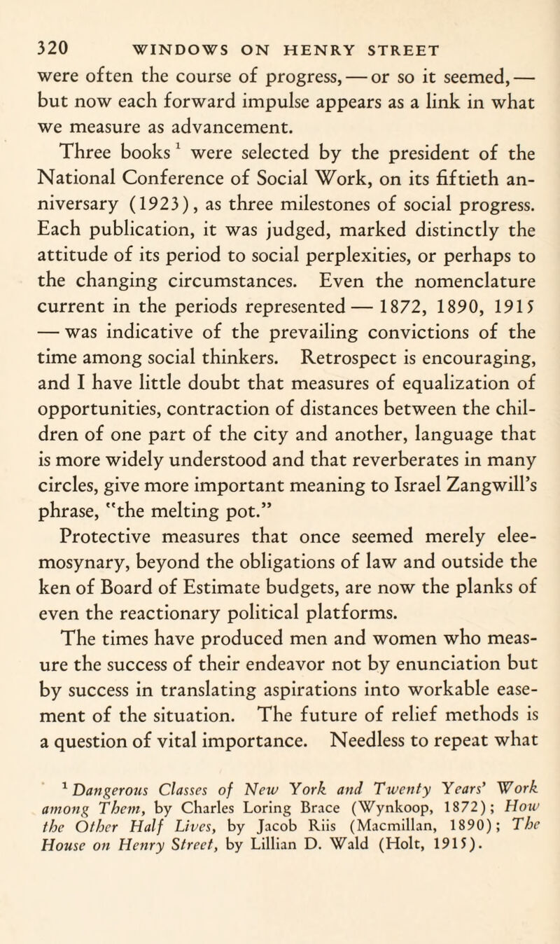 were often the course of progress, — or so it seemed,— but now each forward impulse appears as a link in what we measure as advancement. Three books1 were selected by the president of the National Conference of Social Work, on its fiftieth an¬ niversary (1923), as three milestones of social progress. Each publication, it was judged, marked distinctly the attitude of its period to social perplexities, or perhaps to the changing circumstances. Even the nomenclature current in the periods represented— 1872, 1890, 1915 — was indicative of the prevailing convictions of the time among social thinkers. Retrospect is encouraging, and I have little doubt that measures of equalization of opportunities, contraction of distances between the chil¬ dren of one part of the city and another, language that is more widely understood and that reverberates in many circles, give more important meaning to Israel Zangwill’s phrase, the melting pot.” Protective measures that once seemed merely elee¬ mosynary, beyond the obligations of law and outside the ken of Board of Estimate budgets, are now the planks of even the reactionary political platforms. The times have produced men and women who meas¬ ure the success of their endeavor not by enunciation but by success in translating aspirations into workable ease¬ ment of the situation. The future of relief methods is a question of vital importance. Needless to repeat what 1 Dangerous Classes of New York and Twenty Years’ Work among Them, by Charles Loring Brace (Wynkoop, 1872); How the Other Half Lives, by Jacob Riis (Macmillan, 1890); The House on Henry Street, by Lillian D. Wald (Holt, 1915).