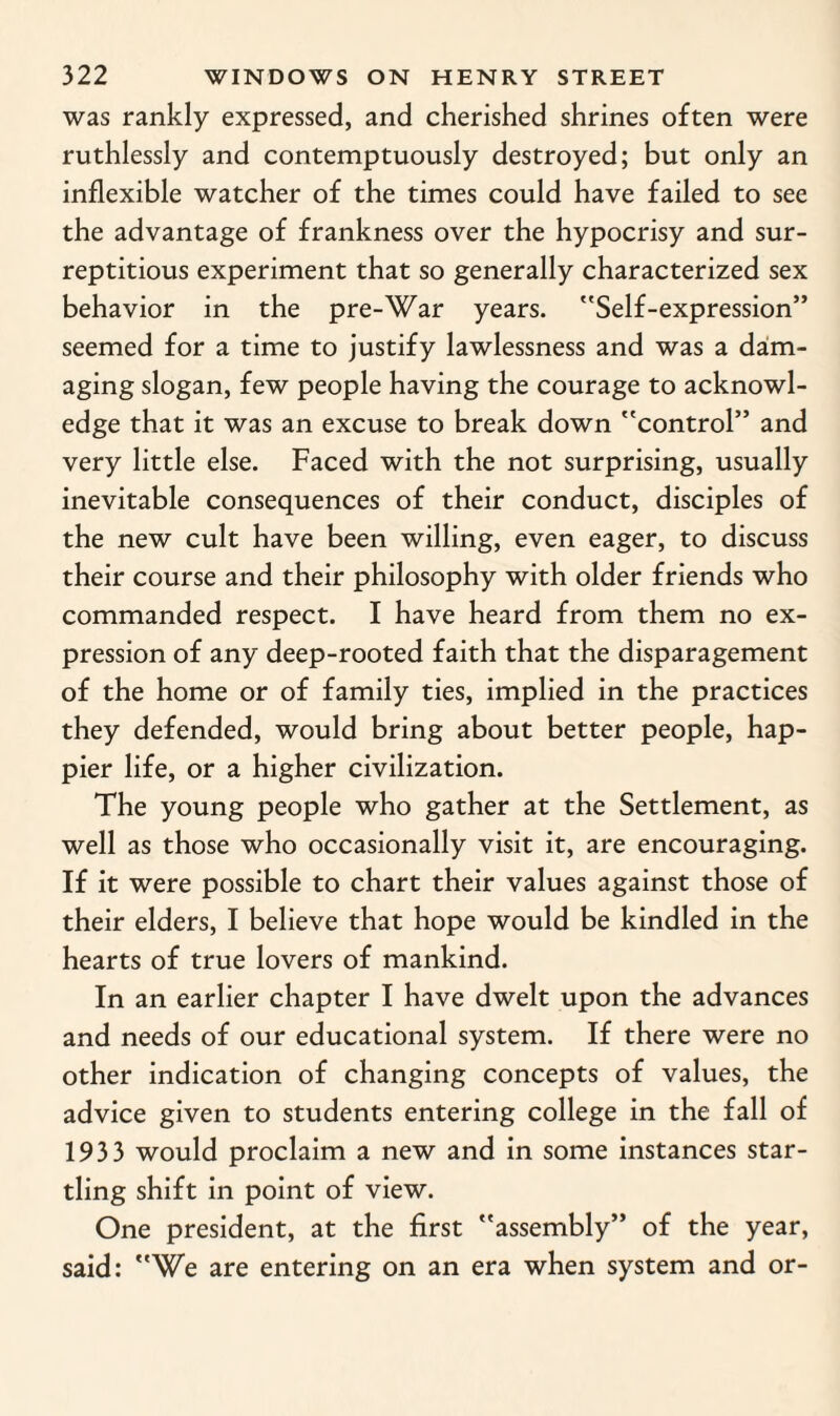 was rankly expressed, and cherished shrines often were ruthlessly and contemptuously destroyed; but only an inflexible watcher of the times could have failed to see the advantage of frankness over the hypocrisy and sur¬ reptitious experiment that so generally characterized sex behavior in the pre-War years. Self-expression” seemed for a time to justify lawlessness and was a dam¬ aging slogan, few people having the courage to acknowl¬ edge that it was an excuse to break down control” and very little else. Faced with the not surprising, usually inevitable consequences of their conduct, disciples of the new cult have been willing, even eager, to discuss their course and their philosophy with older friends who commanded respect. I have heard from them no ex¬ pression of any deep-rooted faith that the disparagement of the home or of family ties, implied in the practices they defended, would bring about better people, hap¬ pier life, or a higher civilization. The young people who gather at the Settlement, as well as those who occasionally visit it, are encouraging. If it were possible to chart their values against those of their elders, I believe that hope would be kindled in the hearts of true lovers of mankind. In an earlier chapter I have dwelt upon the advances and needs of our educational system. If there were no other indication of changing concepts of values, the advice given to students entering college in the fall of 1933 would proclaim a new and in some instances star¬ tling shift in point of view. One president, at the first assembly” of the year, said: We are entering on an era when system and or-