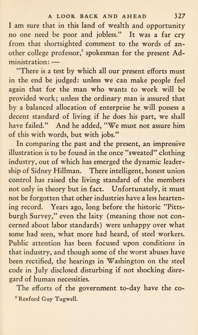I am sure that in this land of wealth and opportunity no one need be poor and jobless.” It was a far cry from that shortsighted comment to the words of an¬ other college professor/ spokesman for the present Ad¬ ministration: — There is a test by which all our present efforts must in the end be judged: unless we can make people feel again that for the man who wants to work will be provided work; unless the ordinary man is assured that by a balanced allocation of enterprise he will possess a decent standard of living if he does his part, we shall have failed.” And he added, We must not assure him of this with words, but with jobs.” In comparing the past and the present, an impressive illustration is to be found in the once sweated” clothing industry, out of which has emerged the dynamic leader¬ ship of Sidney Hillman. There intelligent, honest union control has raised the living standard of the members not only in theory but in fact. Unfortunately, it must not be forgotten that other industries have a less hearten¬ ing record. Years ago, long before the historic Pitts¬ burgh Survey,” even the laity (meaning those not con¬ cerned about labor standards) were unhappy over what some had seen, what more had heard, of steel workers. Public attention has been focused upon conditions in that industry, and though some of the worst abuses have been rectified, the hearings in Washington on the steel code in July disclosed disturbing if not shocking disre¬ gard of human necessities. The efforts of the government to-day have the co- 2 Rexford Guy Tugwell.