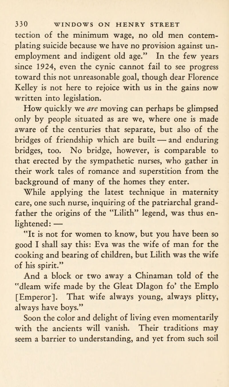 tection of the minimum wage, no old men contem¬ plating suicide because we have no provision against un¬ employment and indigent old age.” In the few years since 1924, even the cynic cannot fail to see progress toward this not unreasonable goal, though dear Florence Kelley is not here to rejoice with us in the gains now written into legislation. How quickly we are moving can perhaps be glimpsed only by people situated as are we, where one is made aware of the centuries that separate, but also of the bridges of friendship which are built — and enduring bridges, too. No bridge, however, is comparable to that erected by the sympathetic nurses, who gather in their work tales of romance and superstition from the background of many of the homes they enter. While applying the latest technique in maternity care, one such nurse, inquiring of the patriarchal grand¬ father the origins of the Lilith” legend, was thus en¬ lightened: — It is not for women to know, but you have been so good I shall say this: Eva was the wife of man for the cooking and bearing of children, but Lilith was the wife of his spirit.” And a block or two away a Chinaman told of the dleam wife made by the Gleat Dlagon fo’ the Emplo [Emperor]. That wife always young, always plitty, always have boys.” Soon the color and delight of living even momentarily with the ancients will vanish. Their traditions may seem a barrier to understanding, and yet from such soil