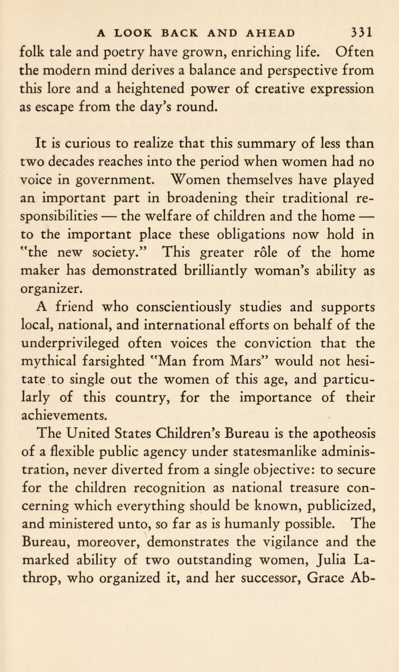 folk tale and poetry have grown, enriching life. Often the modern mind derives a balance and perspective from this lore and a heightened power of creative expression as escape from the day’s round. It is curious to realize that this summary of less than two decades reaches into the period when women had no voice in government. Women themselves have played an important part in broadening their traditional re¬ sponsibilities — the welfare of children and the home — to the important place these obligations now hold in the new society.” This greater role of the home maker has demonstrated brilliantly woman’s ability as organizer. A friend who conscientiously studies and supports local, national, and international efforts on behalf of the underprivileged often voices the conviction that the mythical farsighted Man from Mars” would not hesi¬ tate to single out the women of this age, and particu¬ larly of this country, for the importance of their achievements. The United States Children’s Bureau is the apotheosis of a flexible public agency under statesmanlike adminis¬ tration, never diverted from a single objective: to secure for the children recognition as national treasure con¬ cerning which everything should be known, publicized, and ministered unto, so far as is humanly possible. The Bureau, moreover, demonstrates the vigilance and the marked ability of two outstanding women, Julia La- throp, who organized it, and her successor, Grace Ab-