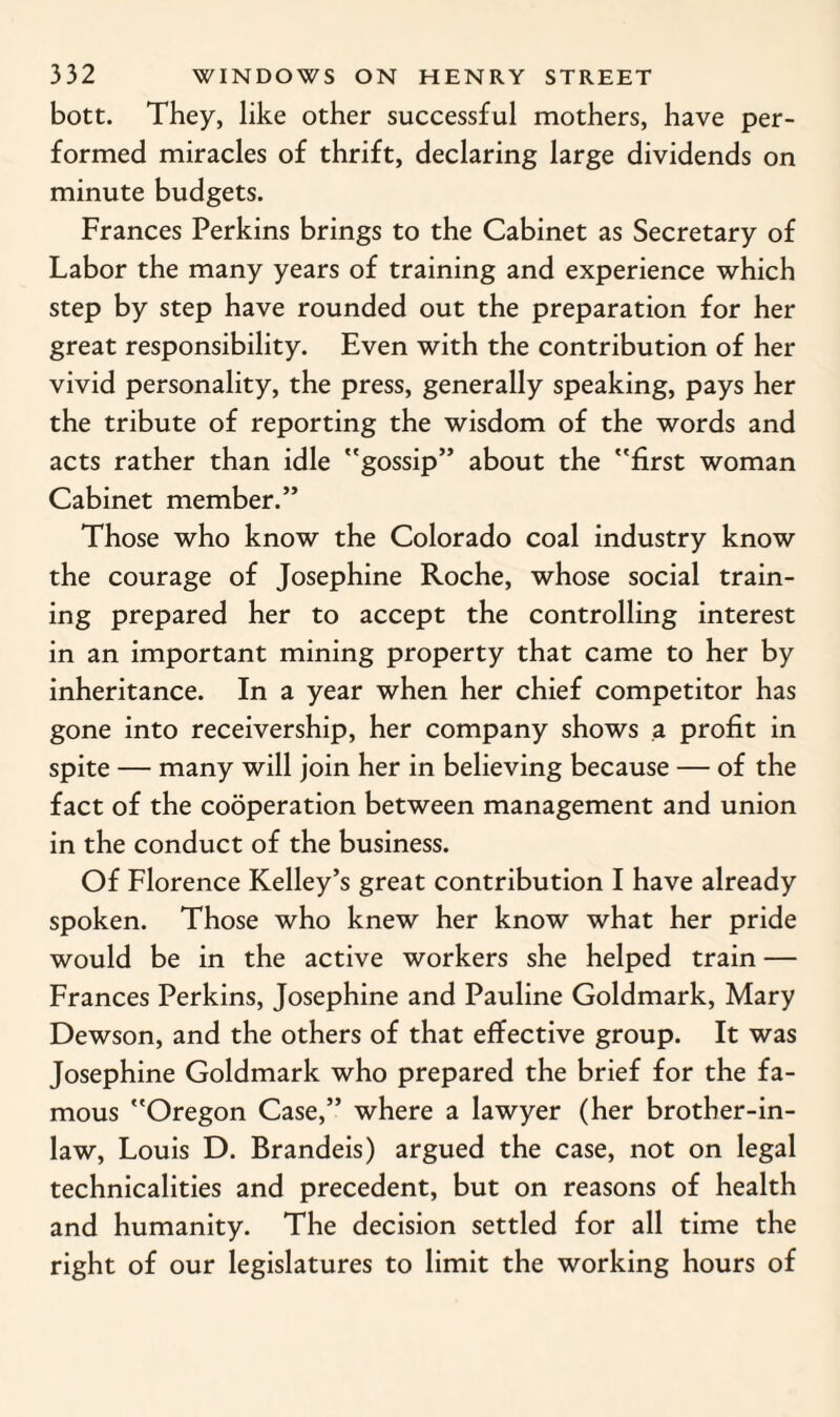 bott. They, like other successful mothers, have per¬ formed miracles of thrift, declaring large dividends on minute budgets. Frances Perkins brings to the Cabinet as Secretary of Labor the many years of training and experience which step by step have rounded out the preparation for her great responsibility. Even with the contribution of her vivid personality, the press, generally speaking, pays her the tribute of reporting the wisdom of the words and acts rather than idle gossip” about the first woman Cabinet member.” Those who know the Colorado coal industry know the courage of Josephine Roche, whose social train¬ ing prepared her to accept the controlling interest in an important mining property that came to her by inheritance. In a year when her chief competitor has gone into receivership, her company shows a profit in spite — many will join her in believing because — of the fact of the cooperation between management and union in the conduct of the business. Of Florence Kelley’s great contribution I have already spoken. Those who knew her know what her pride would be in the active workers she helped train — Frances Perkins, Josephine and Pauline Goldmark, Mary Dewson, and the others of that effective group. It was Josephine Goldmark who prepared the brief for the fa¬ mous Oregon Case,” where a lawyer (her brother-in- law, Louis D. Brandeis) argued the case, not on legal technicalities and precedent, but on reasons of health and humanity. The decision settled for all time the right of our legislatures to limit the working hours of