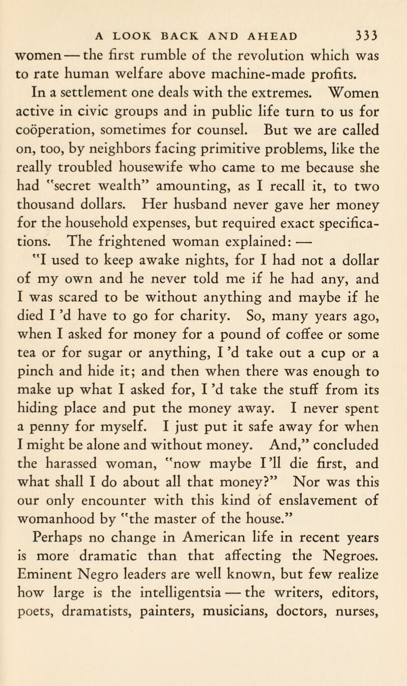 women — the first rumble of the revolution which was to rate human welfare above machine-made profits. In a settlement one deals with the extremes. Women active in civic groups and in public life turn to us for cooperation, sometimes for counsel. But we are called on, too, by neighbors facing primitive problems, like the really troubled housewife who came to me because she had secret wealth” amounting, as I recall it, to two thousand dollars. Her husband never gave her money for the household expenses, but required exact specifica¬ tions. The frightened woman explained: — I used to keep awake nights, for I had not a dollar of my own and he never told me if he had any, and I was scared to be without anything and maybe if he died I’d have to go for charity. So, many years ago, when I asked for money for a pound of coffee or some tea or for sugar or anything, I’d take out a cup or a pinch and hide it; and then when there was enough to make up what I asked for, I’d take the stuff from its hiding place and put the money away. I never spent a penny for myself. I just put it safe away for when I might be alone and without money. And,” concluded the harassed woman, now maybe I’ll die first, and what shall I do about all that money?” Nor was this our only encounter with this kind of enslavement of womanhood by the master of the house.” Perhaps no change in American life in recent years is more dramatic than that affecting the Negroes. Eminent Negro leaders are well known, but few realize how large is the intelligentsia — the writers, editors, poets, dramatists, painters, musicians, doctors, nurses,