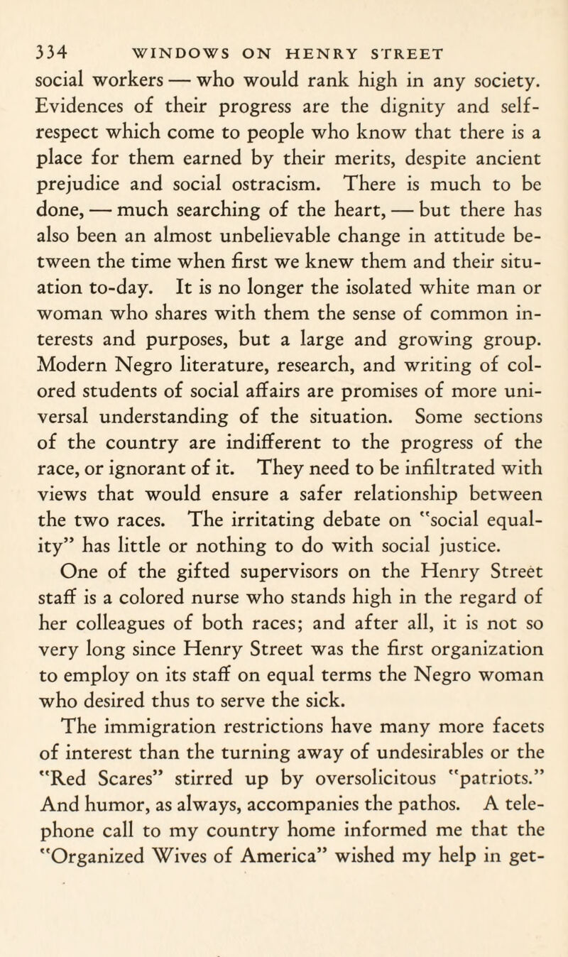 social workers — who would rank high in any society. Evidences of their progress are the dignity and self- respect which come to people who know that there is a place for them earned by their merits, despite ancient prejudice and social ostracism. There is much to be done, — much searching of the heart, — but there has also been an almost unbelievable change in attitude be¬ tween the time when first we knew them and their situ¬ ation to-day. It is no longer the isolated white man or woman who shares with them the sense of common in¬ terests and purposes, but a large and growing group. Modern Negro literature, research, and writing of col¬ ored students of social affairs are promises of more uni¬ versal understanding of the situation. Some sections of the country are indifferent to the progress of the race, or ignorant of it. They need to be infiltrated with views that would ensure a safer relationship between the two races. The irritating debate on social equal¬ ity” has little or nothing to do with social justice. One of the gifted supervisors on the Henry Street staff is a colored nurse who stands high in the regard of her colleagues of both races; and after all, it is not so very long since Henry Street was the first organization to employ on its staff on equal terms the Negro woman who desired thus to serve the sick. The immigration restrictions have many more facets of interest than the turning away of undesirables or the Red Scares” stirred up by oversolicitous patriots.” And humor, as always, accompanies the pathos. A tele¬ phone call to my country home informed me that the Organized Wives of America” wished my help in get-
