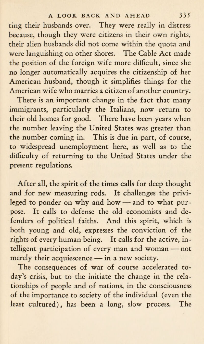 ting their husbands over. They were really in distress because, though they were citizens in their own rights, their alien husbands did not come within the quota and were languishing on other shores. The Cable Act made the position of the foreign wife more difficult, since she no longer automatically acquires the citizenship of her American husband, though it simplifies things for the American wife who marries a citizen of another country. There is an important change in the fact that many immigrants, particularly the Italians, now return to their old homes for good. There have been years when the number leaving the United States was greater than the number coming in. This is due in part, of course, to widespread unemployment here, as well as to the difficulty of returning to the United States under the present regulations. After all, the spirit of the times calls for deep thought and for new measuring rods. It challenges the privi¬ leged to ponder on why and how — and to what pur¬ pose. It calls to defense the old economists and de¬ fenders of political faiths. And this spirit, which is both young and old, expresses the conviction of the rights of every human being. It calls for the active, in¬ telligent participation of every man and woman — not merely their acquiescence — in a new society. The consequences of war of course accelerated to¬ day’s crisis, but to the initiate the change in the rela¬ tionships of people and of nations, in the consciousness of the importance to society of the individual (even the least cultured), has been a long, slow process. The