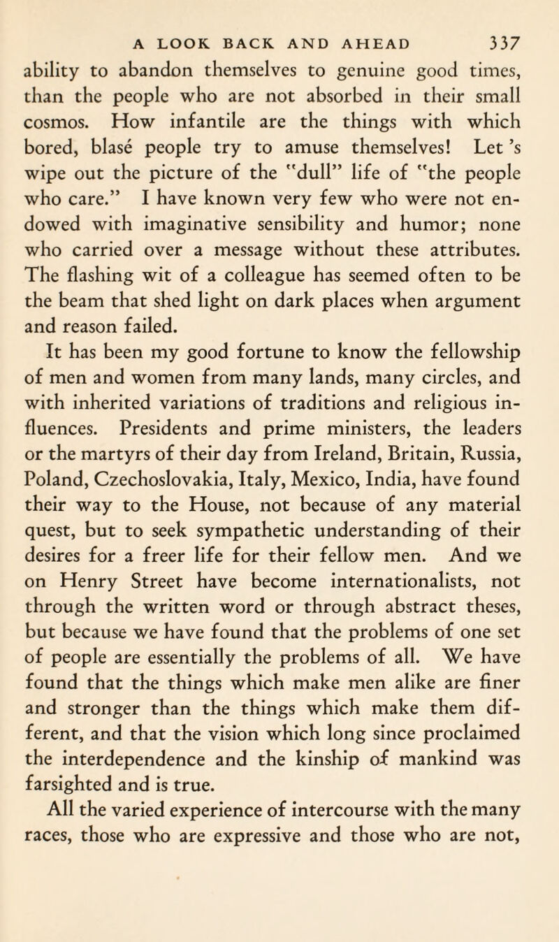 ability to abandon themselves to genuine good times, than the people who are not absorbed in their small cosmos. How infantile are the things with which bored, blase people try to amuse themselves! Let’s wipe out the picture of the dull” life of the people who care.” I have known very few who were not en¬ dowed with imaginative sensibility and humor; none who carried over a message without these attributes. The flashing wit of a colleague has seemed often to be the beam that shed light on dark places when argument and reason failed. It has been my good fortune to know the fellowship of men and women from many lands, many circles, and with inherited variations of traditions and religious in¬ fluences. Presidents and prime ministers, the leaders or the martyrs of their day from Ireland, Britain, Russia, Poland, Czechoslovakia, Italy, Mexico, India, have found their way to the House, not because of any material quest, but to seek sympathetic understanding of their desires for a freer life for their fellow men. And we on Henry Street have become internationalists, not through the written word or through abstract theses, but because we have found that the problems of one set of people are essentially the problems of all. We have found that the things which make men alike are finer and stronger than the things which make them dif¬ ferent, and that the vision which long since proclaimed the interdependence and the kinship of mankind was farsighted and is true. All the varied experience of intercourse with the many races, those who are expressive and those who are not,