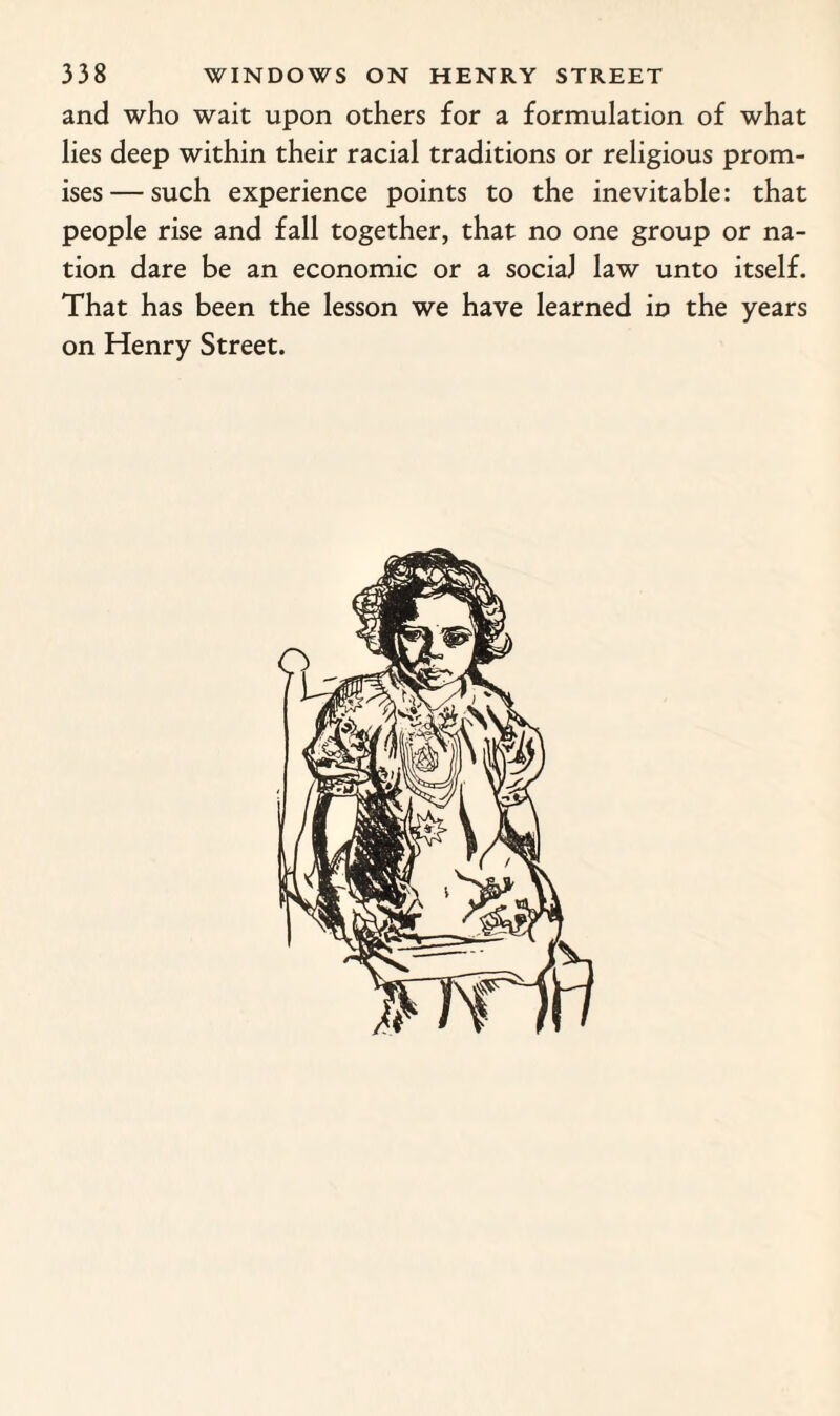 and who wait upon others for a formulation of what lies deep within their racial traditions or religious prom¬ ises— such experience points to the inevitable: that people rise and fall together, that no one group or na¬ tion dare be an economic or a social law unto itself. That has been the lesson we have learned in the years on Henry Street.