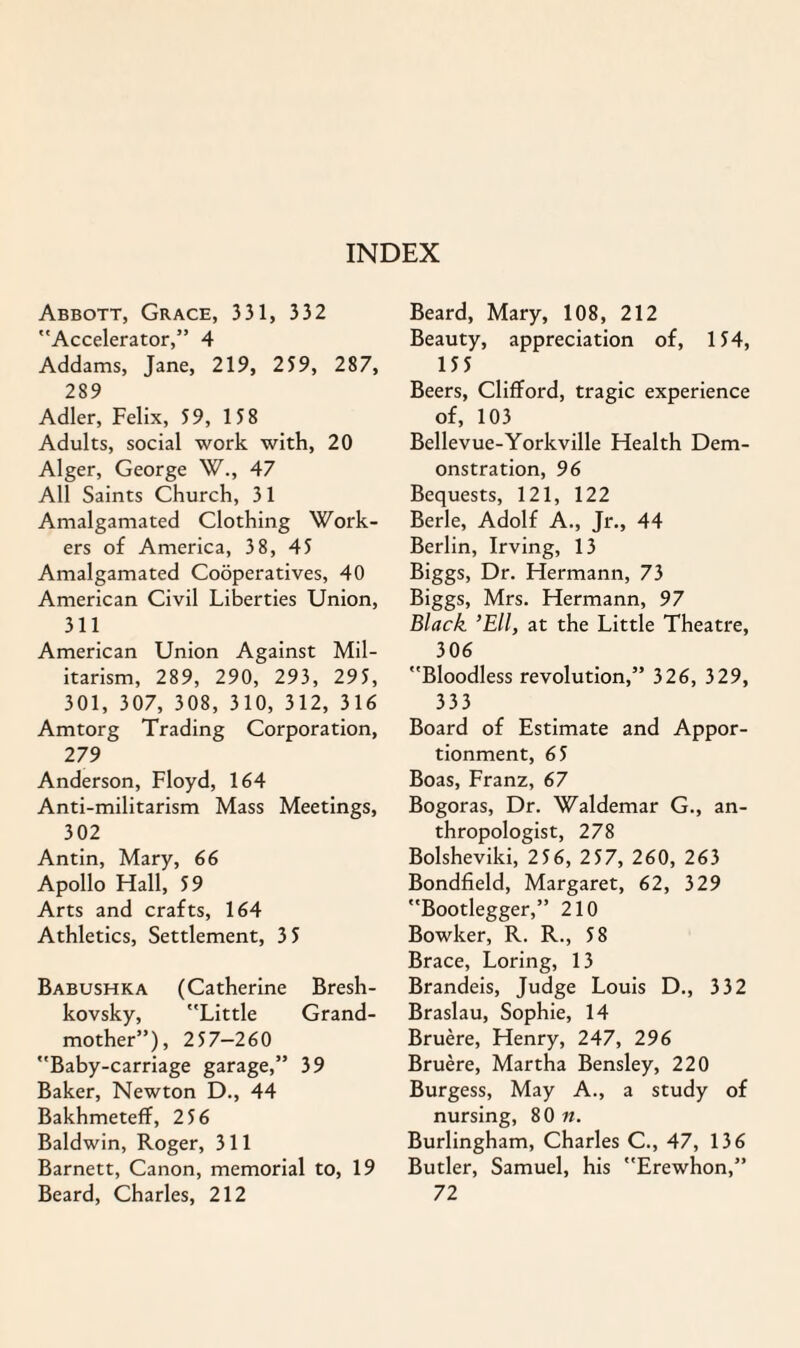 Abbott, Grace, 331, 332 Accelerator,” 4 Addams, Jane, 219, 259, 287, 289 Adler, Felix, 59, 158 Adults, social work with, 20 Alger, George W., 47 All Saints Church, 31 Amalgamated Clothing Work¬ ers of America, 3 8, 45 Amalgamated Cooperatives, 40 American Civil Liberties Union, 311 American Union Against Mil¬ itarism, 289, 290, 293, 295, 301, 307, 308, 310, 312, 316 Amtorg Trading Corporation, 279 Anderson, Floyd, 164 Anti-militarism Mass Meetings, 302 Antin, Mary, 66 Apollo Flail, 59 Arts and crafts, 164 Athletics, Settlement, 3 5 Babushka (Catherine Bresh- kovsky, Little Grand¬ mother”), 257-260 Baby-carriage garage,” 39 Baker, Newton D., 44 Bakhmeteff, 256 Baldwin, Roger, 311 Barnett, Canon, memorial to, 19 Beard, Charles, 212 Beard, Mary, 108, 212 Beauty, appreciation of, 154, 155 Beers, Clifford, tragic experience of, 103 Bellevue-Yorkville FFealth Dem¬ onstration, 96 Bequests, 121, 122 Berle, Adolf A., Jr., 44 Berlin, Irving, 13 Biggs, Dr. Hermann, 73 Biggs, Mrs. Hermann, 97 Black ’Ell, at the Little Theatre, 306 Bloodless revolution,” 326, 329, 333 Board of Estimate and Appor¬ tionment, 65 Boas, Franz, 67 Bogoras, Dr. Waldemar G., an¬ thropologist, 278 Bolsheviki, 256, 257, 260, 263 Bondfield, Margaret, 62, 329 Bootlegger,” 210 Bowker, R. R., 58 Brace, Loring, 13 Brandeis, Judge Louis D., 332 Braslau, Sophie, 14 Bruere, Henry, 247, 296 Bruere, Martba Bensley, 220 Burgess, May A., a study of nursing, 80 n. Burlingham, Charles C., 47, 136 Butler, Samuel, his Erewhon,” 72