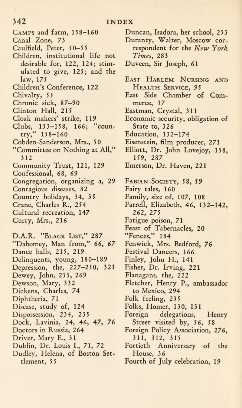 Camps and farm, 158-160 Canal Zone, 73 Caulfield, Peter, 50-5 5 Children, institutional life not desirable for, 122, 124; stim¬ ulated to give, 125; and the law, 175 Children’s Conference, 122 Chivalry, 5 5 Chronic sick, 87—90 Clinton Hall, 215 Cloak makers’ strike, 119 Clubs, 153-158, 166; coun¬ try,” 158-160 Cobden-Sanderson, Mrs., 50 Committee on Nothing at All,” 312 Community Trust, 121, 129 Confessional, 68, 69 Congregation, organizing a, 29 Contagious diseases, 82 Country holidays, 34, 3 5 Crane, Charles R., 254 Cultural recreation, 147 Curry, Mrs., 216 D.A.R. Black List,” 287 Dahomey, Man from,” 66, 67 Dance halls, 215, 219 Delinquents, young, 180-189 Depression, the, 227—250, 321 Dewey, John, 25 5, 269 Dewson, Mary, 332 Dickens, Charles, 74 Diphtheria, 71 Disease, study of, 124 Dispossession, 234, 235 Dock, Lavinia, 24, 46, 47, 76 Doctors in Russia, 264 Driver, Mary E., 31 Dublin, Dr. Louis I., 71, 72 Dudley, Helena, of Boston Set¬ tlement, 5 5 Duncan, Isadora, her school, 253 Duranty, Walter, Moscow cor¬ respondent for the New York Times, 283 Duveen, Sir Joseph, 61 East Harlem Nursing and Health Service, 95 East Side Chamber of Com¬ merce, 37 Eastman, Crystal, 311 Economic security, obligation of State to, 326 Education, 132-174 Eisenstein, film producer, 271 Elliott, Dr. John Lovejoy, 158, 159, 287 Emerson, Dr. Haven, 221 Fabian Society, 58, 59 Fairy tales, 160 Family, size of, 107, 108 Farrell, Elizabeth, 46, 132-142, 262, 275 Fatigue poison, 71 Feast of Tabernacles, 20 Fences,” 184 Fenwick, Mrs. Bedford, 76 Festival Dancers, 166 Finley, John H., 141 Fisher, Dr. Irving, 221 Flanagans, the, 222 Fletcher, Henry P., ambassador to Mexico, 294 Folk feeling, 23 5 Folks, Homer, 130, 131 Foreign delegations, Henry Street visited by, 56, 58 Foreign Policy Association, 276, 311, 312, 315 Fortieth Anniversary of the House, 36 Fourth of July celebration, 19