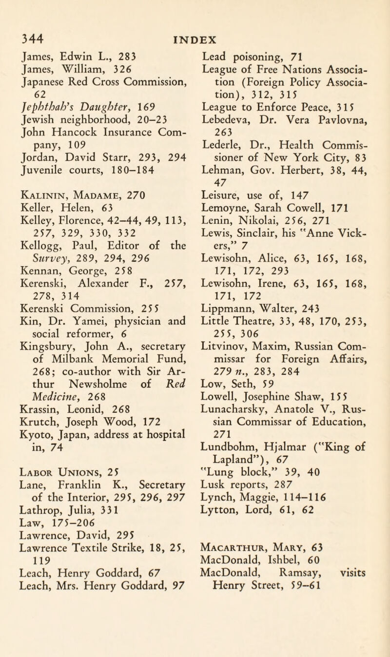 James, Edwin L., 283 James, William, 326 Japanese Red Cross Commission, 62 Jephthah’s Daughter, 169 Jewish neighborhood, 20-23 John Hancock Insurance Com¬ pany, 109 Jordan, David Starr, 293, 294 Juvenile courts, 180—184 Kalinin, Madame, 270 Keller, Helen, 63 Kelley, Florence, 42-44, 49, 113, 257, 329, 330, 332 Kellogg, Paul, Editor of the Survey, 289, 294, 296 Kennan, George, 2 58 Kerenski, Alexander F., 257, 278, 314 Kerenski Commission, 25 5 Kin, Dr. Yamei, physician and social reformer, 6 Kingsbury, John A., secretary of Milbank Memorial Fund, 268; co-author with Sir Ar¬ thur Newsholme of Red Medicine, 268 Krassin, Leonid, 268 Krutch, Joseph Wood, 172 Kyoto, Japan, address at hospital in, 74 Labor Unions, 25 Lane, Franklin K., Secretary of the Interior, 295, 296, 297 Lathrop, Julia, 331 Law, 175-206 Lawrence, David, 295 Lawrence Textile Strike, 18, 25, 119 Leach, Henry Goddard, 67 Leach, Mrs. Henry Goddard, 97 Lead poisoning, 71 League of Free Nations Associa¬ tion (Foreign Policy Associa¬ tion), 312, 315 League to Enforce Peace, 315 Lebedeva, Dr. Vera Pavlovna, 263 Lederle, Dr., Health Commis¬ sioner of New York City, 83 Lehman, Gov. Herbert, 38, 44, 47 Leisure, use of, 147 Lemoyne, Sarah Cowell, 171 Lenin, Nikolai, 2 56, 271 Lewis, Sinclair, his Anne Vick¬ ers,” 7 Lewisohn, Alice, 63, 165, 168, 171, 172, 293 Lewisohn, Irene, 63, 165, 168, 171, 172 Lippmann, Walter, 243 Little Theatre, 33, 48, 170, 253, 255, 306 Litvinov, Maxim, Russian Com¬ missar for Foreign Affairs, 279 n., 283, 284 Low, Seth, 59 Lowell, Josephine Shaw, 155 Lunacharsky, Anatole V., Rus¬ sian Commissar of Education, 271 Lundbohm, Hjalmar (King of Lapland”), 67 Lung block,” 39, 40 Lusk reports, 287 Lynch, Maggie, 114-116 Lytton, Lord, 61, 62 Macarthur, Mary, 63 MacDonald, Ishbel, 60 MacDonald, Ramsay, visits Henry Street, 59-61