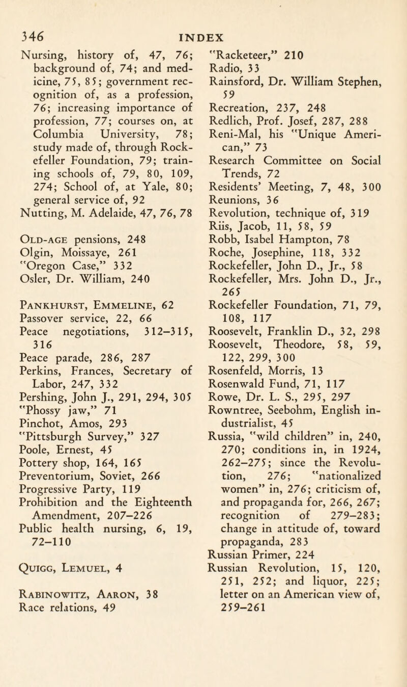 Nursing, history of, 47, 76; background of, 74; and med¬ icine, 75, 85; government rec¬ ognition of, as a profession, 76; increasing importance of profession, 77; courses on, at Columbia University, 78; study made of, through Rock¬ efeller Foundation, 79; train¬ ing schools of, 79, 80, 109, 274; School of, at Yale, 80; general service of, 92 Nutting, M. Adelaide, 47, 76, 78 Old-age pensions, 248 Olgin, Moissaye, 261 Oregon Case,” 332 Osier, Dr. William, 240 Pankhurst, Emmeline, 62 Passover service, 22, 66 Peace negotiations, 312-3 15, 316 Peace parade, 286, 287 Perkins, Frances, Secretary of Labor, 247, 3 32 Pershing, John J., 291, 294, 305 Phossy jaw,” 71 Pinchot, Amos, 293 Pittsburgh Survey,” 327 Poole, Ernest, 45 Pottery shop, 164, 165 Preventorium, Soviet, 266 Progressive Party, 119 Prohibition and the Eighteenth Amendment, 207—226 Public health nursing, 6, 19, 72-110 Quigg, Lemuel, 4 Rabinowitz, Aaron, 38 Race relations, 49 Racketeer,” 210 Radio, 33 Rainsford, Dr. William Stephen, 59 Recreation, 237, 248 Redlich, Prof. Josef, 287, 288 Reni-Mal, his Unique Ameri¬ can,” 73 Research Committee on Social Trends, 72 Residents’ Meeting, 7, 48, 300 Reunions, 36 Revolution, technique of, 319 Riis, Jacob, 11, 58, 59 Robb, Isabel Hampton, 78 Roche, Josephine, 118, 332 Rockefeller, John D., Jr., 58 Rockefeller, Mrs. John D., Jr., 265 Rockefeller Foundation, 71, 79, 108, 117 Roosevelt, Franklin D., 32, 298 Roosevelt, Theodore, 58, 59, 122, 299, 300 Rosenfeld, Morris, 13 Rosenwald Fund, 71, 117 Rowe, Dr. L. S., 295, 297 Rowntree, Seebohm, English in¬ dustrialist, 45 Russia, wild children” in, 240, 270; conditions in, in 1924, 262-275; since the Revolu¬ tion, 276; nationalized women” in, 276; criticism of, and propaganda for, 266, 267; recognition of 279-283; change in attitude of, toward propaganda, 283 Russian Primer, 224 Russian Revolution, 15, 120, 251, 252; and liquor, 22 5; letter on an American view of, 259-261