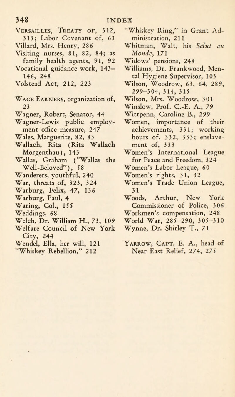 Versailles, Treaty of, 312, 313; Labor Covenant of, 63 Villard, Mrs. Henry, 286 Visiting nurses, 81, 82, 84; as family health agents, 91, 92 Vocational guidance work, 143— 146, 248 Volstead Act, 212, 223 Wage Earners, organization of, 23 Wagner, Robert, Senator, 44 Wagner-Lewis public employ¬ ment office measure, 247 Wales, Marguerite, 82, 83 Wallach, Rita (Rita Wallach Morgenthau), 143 Wallas, Graham (Wallas the Well-Beloved”), 58 Wanderers, youthful, 240 War, threats of, 323, 324 Warburg, Felix, 47, 136 Warburg, Paul, 4 Waring, Col., 15 5 Weddings, 68 Welch, Dr. William H., 73, 109 Welfare Council of New York City, 244 Wendel, Ella, her will, 121 Whiskey Rebellion,” 212 Whiskey Ring,” in Grant Ad¬ ministration, 211 Whitman, Walt, his Saint an Monde, 171 Widows’ pensions, 248 Williams, Dr. Frankwood, Men¬ tal Hygiene Supervisor, 103 Wilson, Woodrow, 63, 64, 289, 299-304, 314, 315 Wilson, Mrs. Woodrow, 301 Winslow, Prof. C.-E. A., 79 Wittpenn, Caroline B., 299 Women, importance of their achievements, 3 31; working hours of, 332, 333; enslave¬ ment of, 3 33 Women’s International League for Peace and Freedom, 324 Women’s Labor League, 60 Women’s rights, 31, 32 Women’s Trade Union League, 31 Woods, Arthur, New York Commissioner of Police, 306 Workmen’s compensation, 248 World War, 28 5-290, 305-310 Wynne, Dr. Shirley T., 71 Yarrow, Capt. E. A., head of Near East Relief, 274, 275